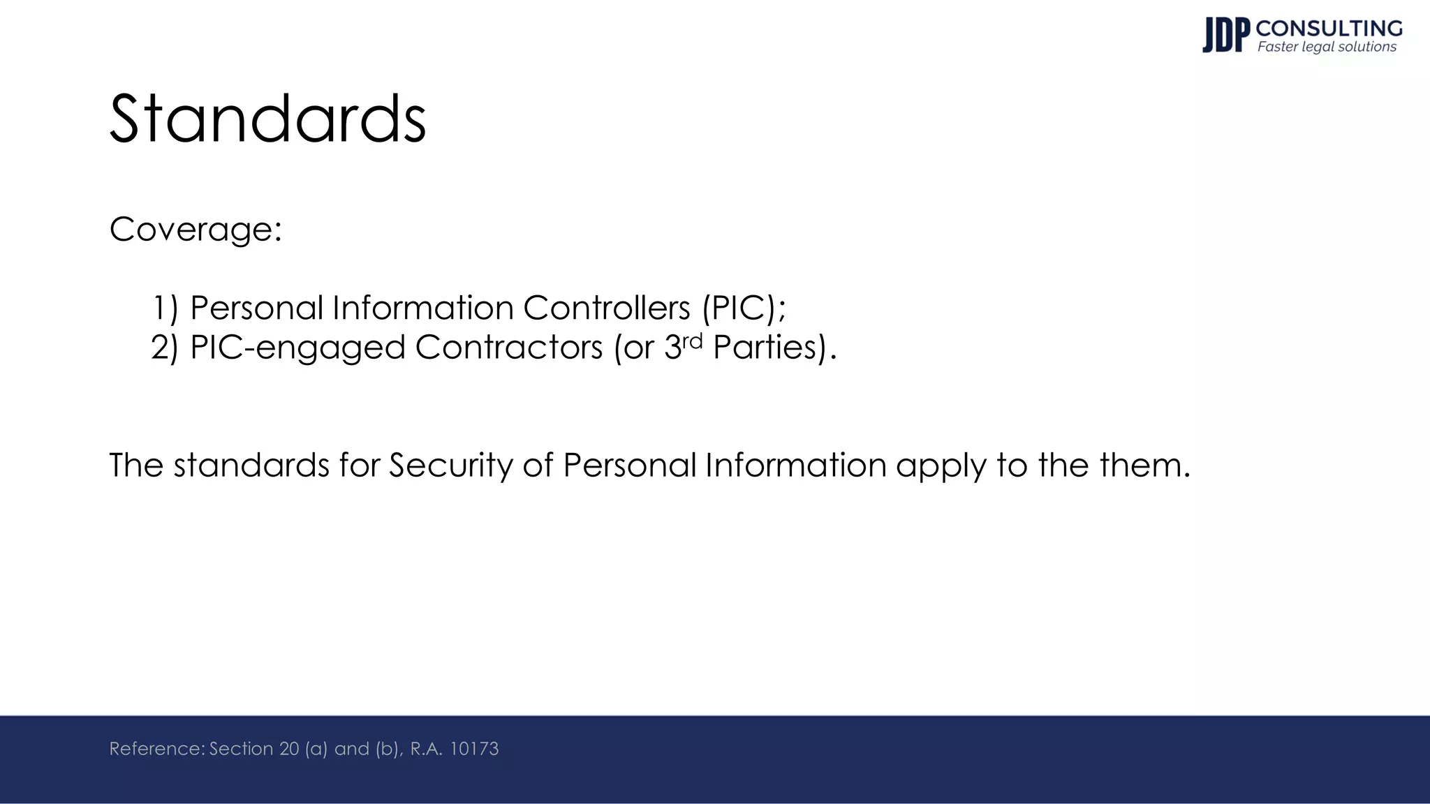 Standards
Coverage:
1) Personal Information Controllers (PIC);
2) PIC-engaged Contractors (or 3rd Parties).
The standards for Security of Personal Information apply to the them.
Reference: Section 20 (a) and (b), R.A. 10173
 