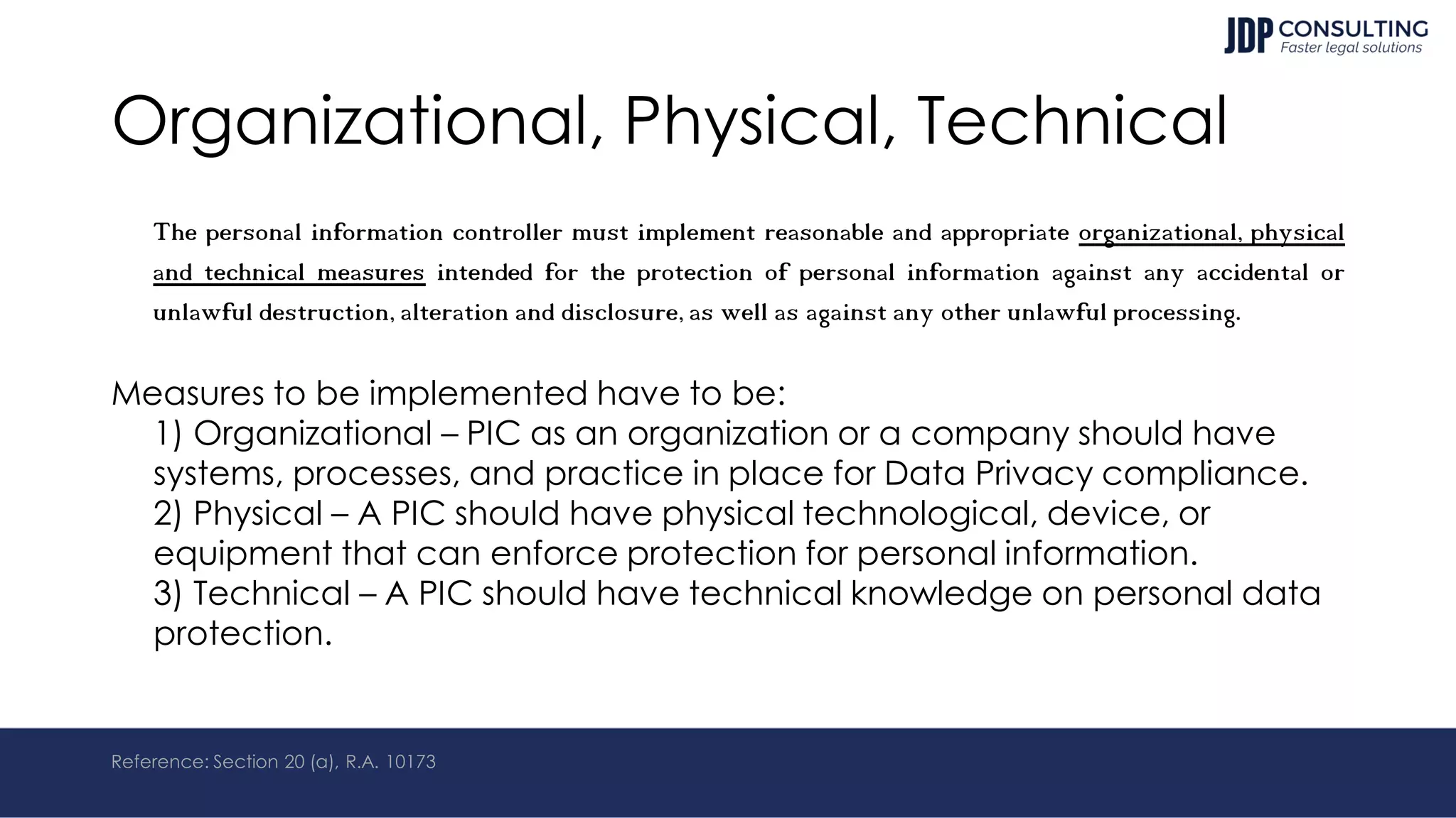 Organizational, Physical, Technical
The personal information controller must implement reasonable and appropriate organizational, physical
and technical measures intended for the protection of personal information against any accidental or
unlawful destruction, alteration and disclosure, as well as against any other unlawful processing.
Measures to be implemented have to be:
1) Organizational – PIC as an organization or a company should have
systems, processes, and practice in place for Data Privacy compliance.
2) Physical – A PIC should have physical technological, device, or
equipment that can enforce protection for personal information.
3) Technical – A PIC should have technical knowledge on personal data
protection.
Reference: Section 20 (a), R.A. 10173
 