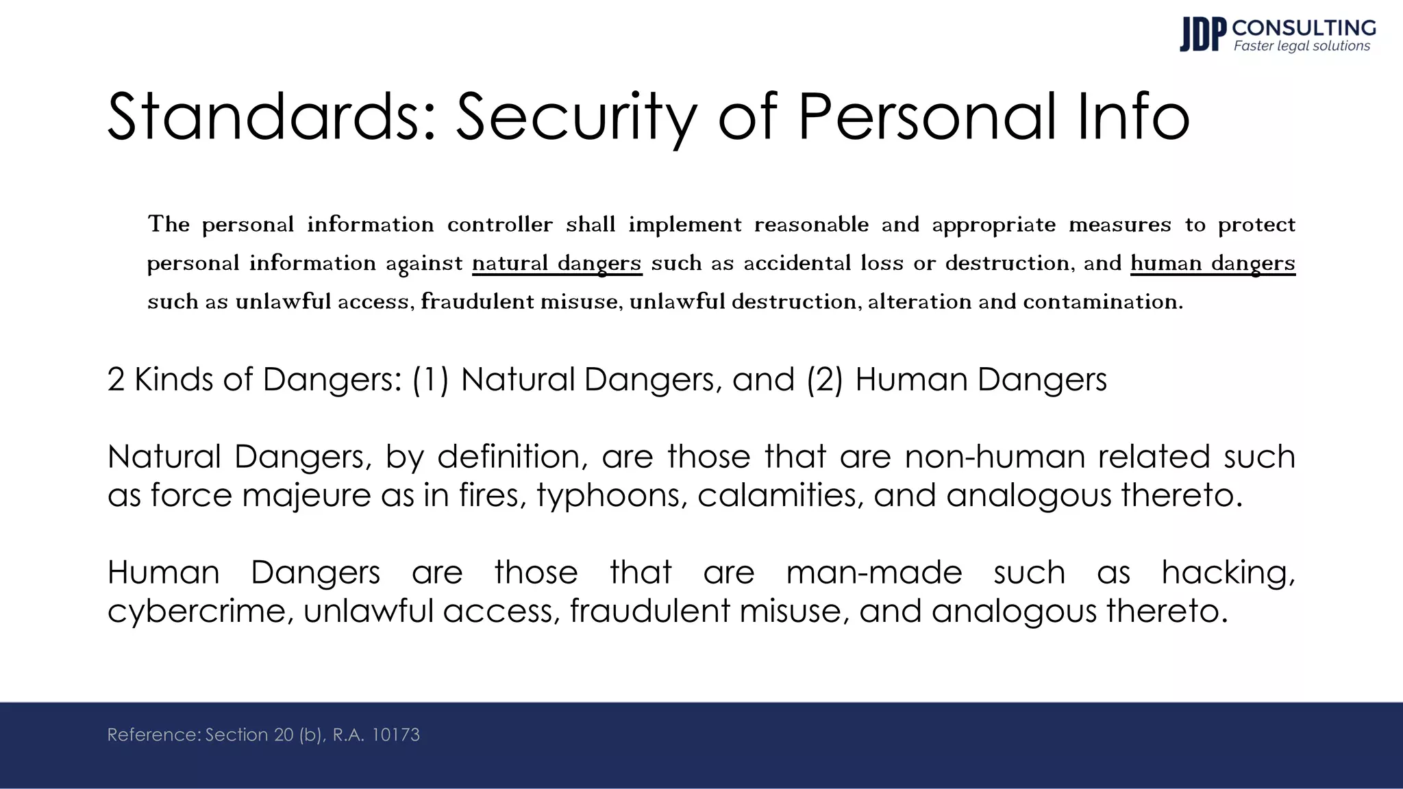 Standards: Security of Personal Info
The personal information controller shall implement reasonable and appropriate measures to protect
personal information against natural dangers such as accidental loss or destruction, and human dangers
such as unlawful access, fraudulent misuse, unlawful destruction, alteration and contamination.
2 Kinds of Dangers: (1) Natural Dangers, and (2) Human Dangers
Natural Dangers, by definition, are those that are non-human related such
as force majeure as in fires, typhoons, calamities, and analogous thereto.
Human Dangers are those that are man-made such as hacking,
cybercrime, unlawful access, fraudulent misuse, and analogous thereto.
Reference: Section 20 (b), R.A. 10173
 