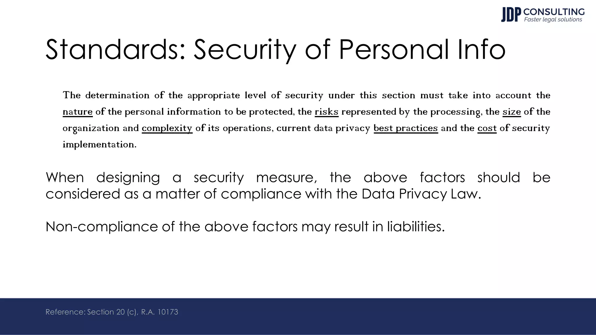 Standards: Security of Personal Info
The determination of the appropriate level of security under this section must take into account the
nature of the personal information to be protected, the risks represented by the processing, the size of the
organization and complexity of its operations, current data privacy best practices and the cost of security
implementation.
When designing a security measure, the above factors should be
considered as a matter of compliance with the Data Privacy Law.
Non-compliance of the above factors may result in liabilities.
Reference: Section 20 (c), R.A. 10173
 