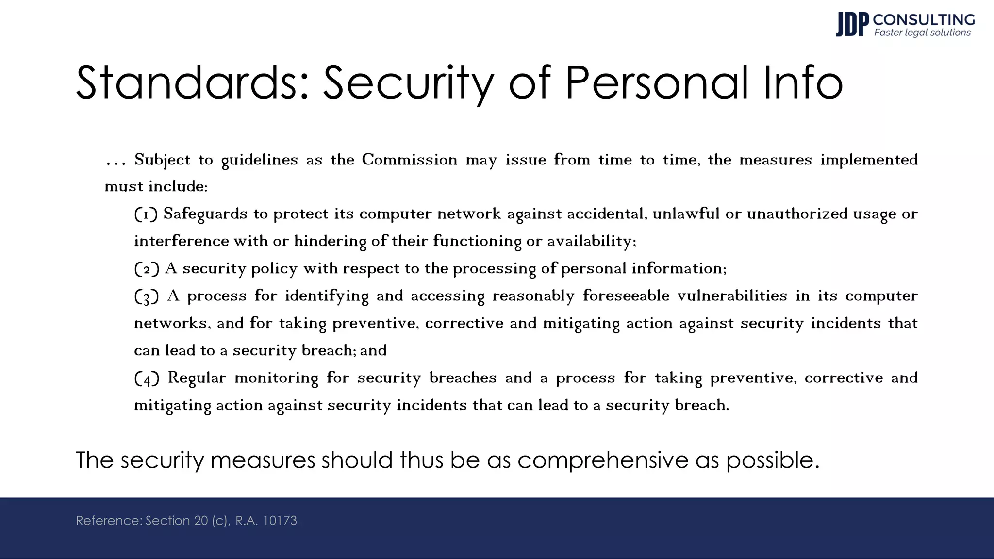 Standards: Security of Personal Info
… Subject to guidelines as the Commission may issue from time to time, the measures implemented
must include:
(1) Safeguards to protect its computer network against accidental, unlawful or unauthorized usage or
interference with or hindering of their functioning or availability;
(2) A security policy with respect to the processing of personal information;
(3) A process for identifying and accessing reasonably foreseeable vulnerabilities in its computer
networks, and for taking preventive, corrective and mitigating action against security incidents that
can lead to a security breach; and
(4) Regular monitoring for security breaches and a process for taking preventive, corrective and
mitigating action against security incidents that can lead to a security breach.
The security measures should thus be as comprehensive as possible.
Reference: Section 20 (c), R.A. 10173
 