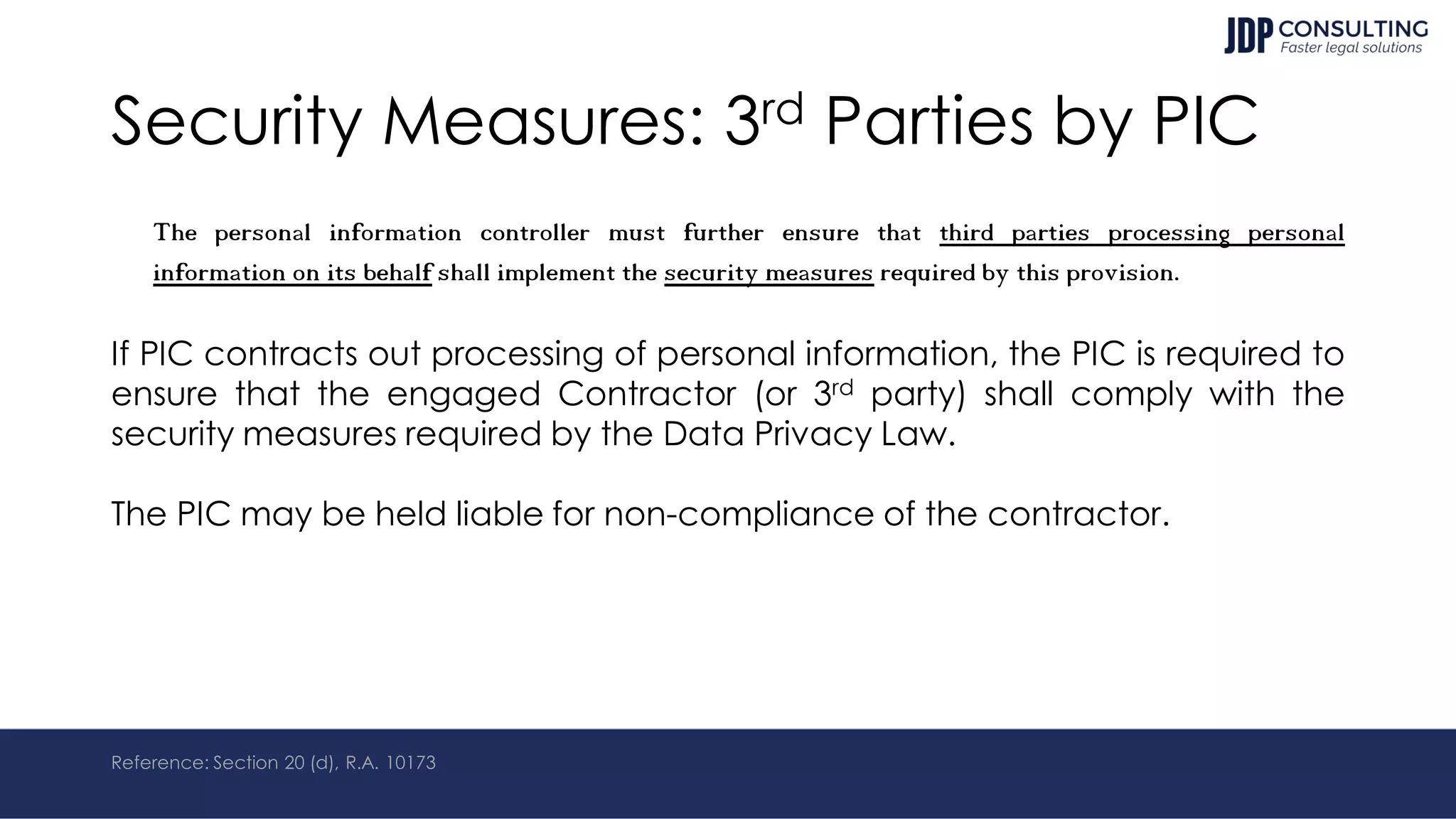 Security Measures: 3rd Parties by PIC
The personal information controller must further ensure that third parties processing personal
information on its behalf shall implement the security measures required by this provision.
If PIC contracts out processing of personal information, the PIC is required to
ensure that the engaged Contractor (or 3rd party) shall comply with the
security measures required by the Data Privacy Law.
The PIC may be held liable for non-compliance of the contractor.
Reference: Section 20 (d), R.A. 10173
 