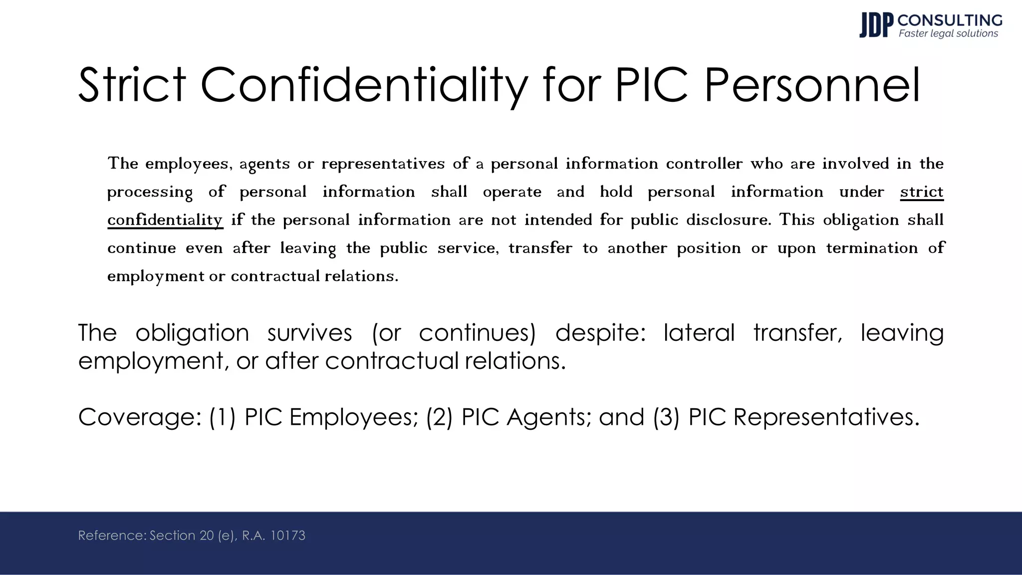 Strict Confidentiality for PIC Personnel
The employees, agents or representatives of a personal information controller who are involved in the
processing of personal information shall operate and hold personal information under strict
confidentiality if the personal information are not intended for public disclosure. This obligation shall
continue even after leaving the public service, transfer to another position or upon termination of
employment or contractual relations.
The obligation survives (or continues) despite: lateral transfer, leaving
employment, or after contractual relations.
Coverage: (1) PIC Employees; (2) PIC Agents; and (3) PIC Representatives.
Reference: Section 20 (e), R.A. 10173
 