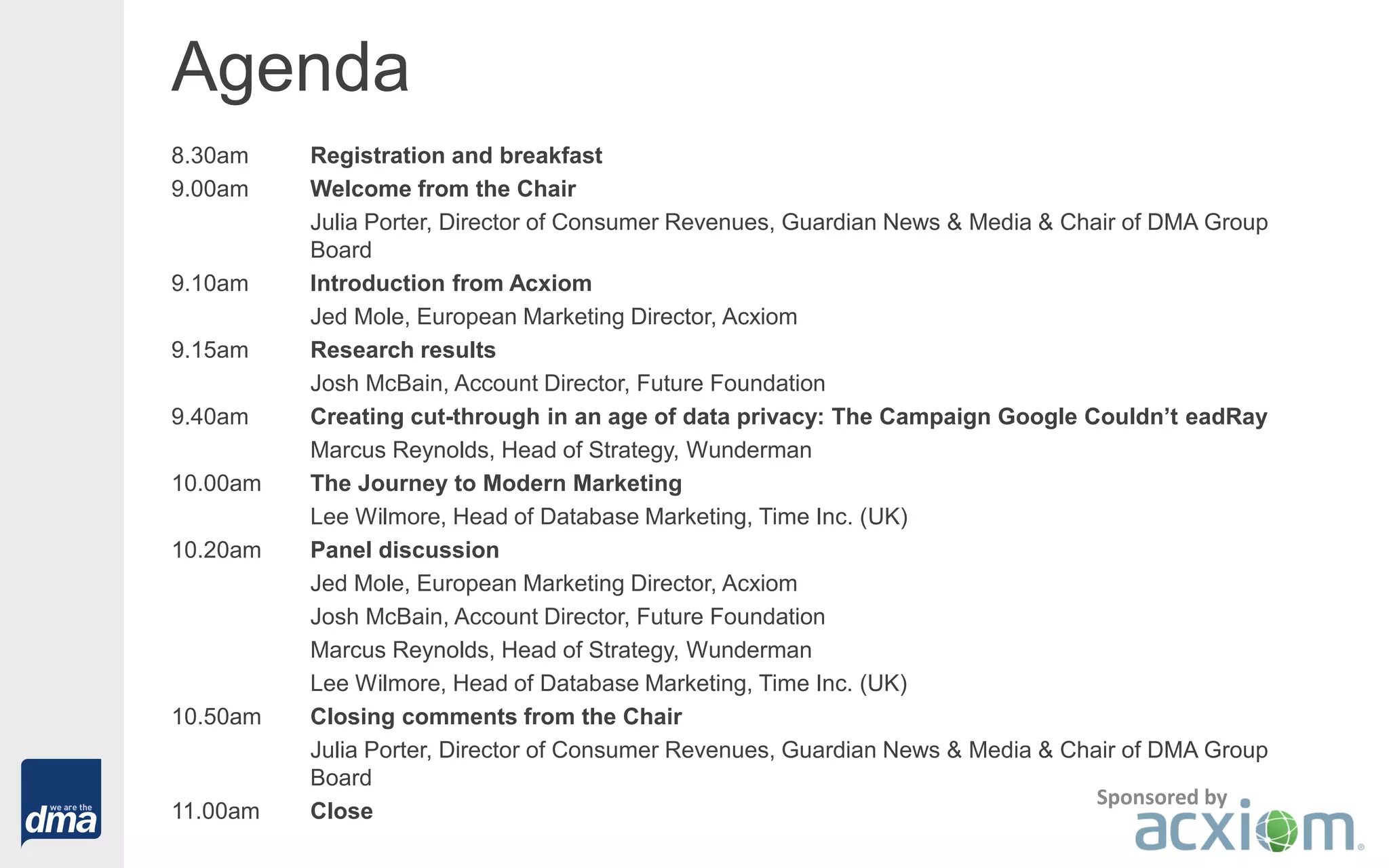 Agenda
8.30am Registration and breakfast
9.00am Welcome from the Chair
Julia Porter, Director of Consumer Revenues, Guardian News & Media & Chair of DMA Group
Board
9.10am Introduction from Acxiom
Jed Mole, European Marketing Director, Acxiom
9.15am Research results
Josh McBain, Account Director, Future Foundation
9.40am Creating cut-through in an age of data privacy: The Campaign Google Couldn’t eadRay
Marcus Reynolds, Head of Strategy, Wunderman
10.00am The Journey to Modern Marketing
Lee Wilmore, Head of Database Marketing, Time Inc. (UK)
10.20am Panel discussion
Jed Mole, European Marketing Director, Acxiom
Josh McBain, Account Director, Future Foundation
Marcus Reynolds, Head of Strategy, Wunderman
Lee Wilmore, Head of Database Marketing, Time Inc. (UK)
10.50am Closing comments from the Chair
Julia Porter, Director of Consumer Revenues, Guardian News & Media & Chair of DMA Group
Board
11.00am Close
Sponsored by
 