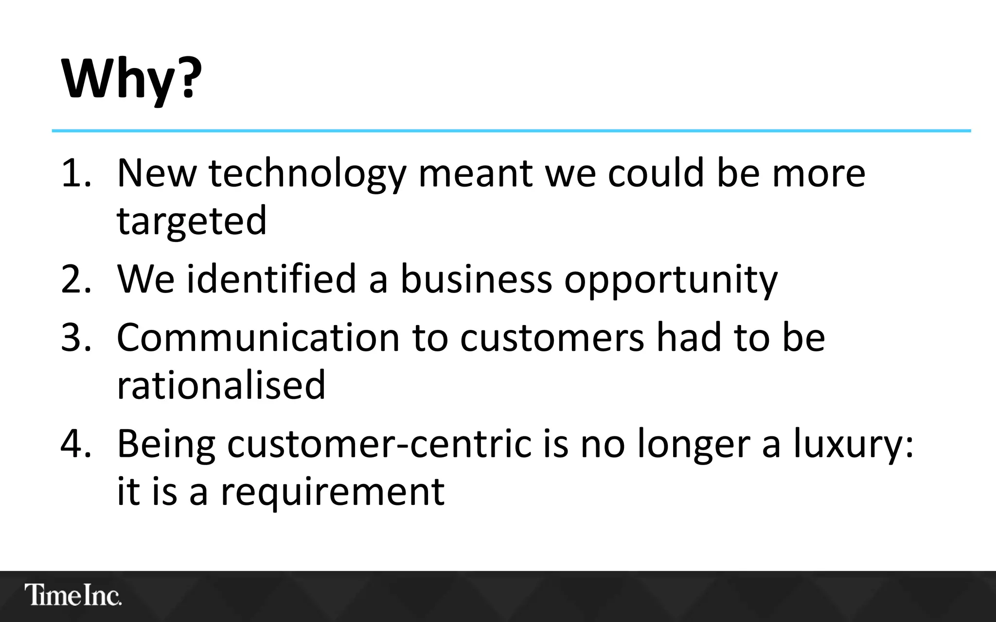 Why?
1. New technology meant we could be more
targeted
2. We identified a business opportunity
3. Communication to customers had to be
rationalised
4. Being customer-centric is no longer a luxury:
it is a requirement
 