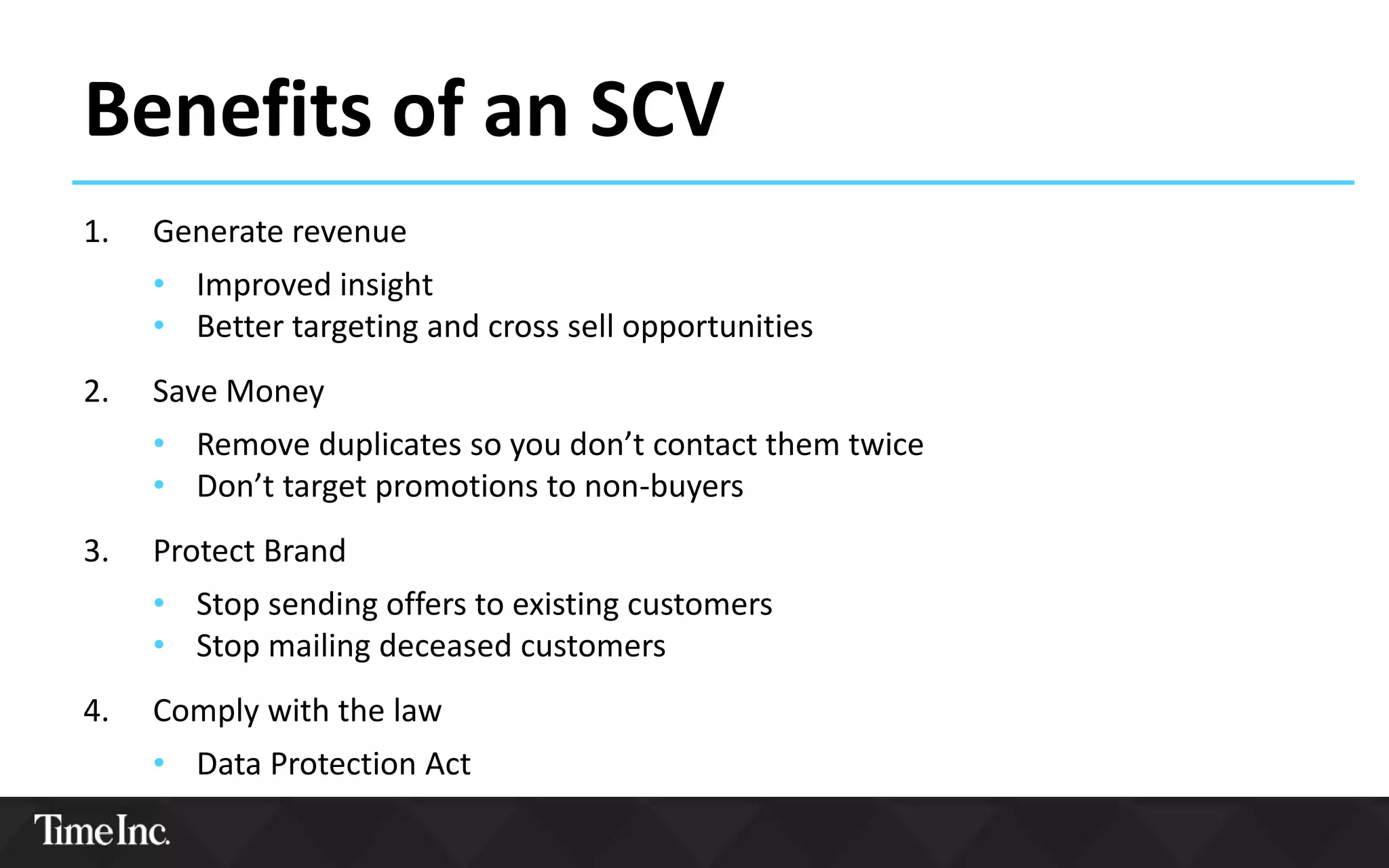 Benefits of an SCV
1. Generate revenue
• Improved insight
• Better targeting and cross sell opportunities
2. Save Money
• Remove duplicates so you don’t contact them twice
• Don’t target promotions to non-buyers
3. Protect Brand
• Stop sending offers to existing customers
• Stop mailing deceased customers
4. Comply with the law
• Data Protection Act
 