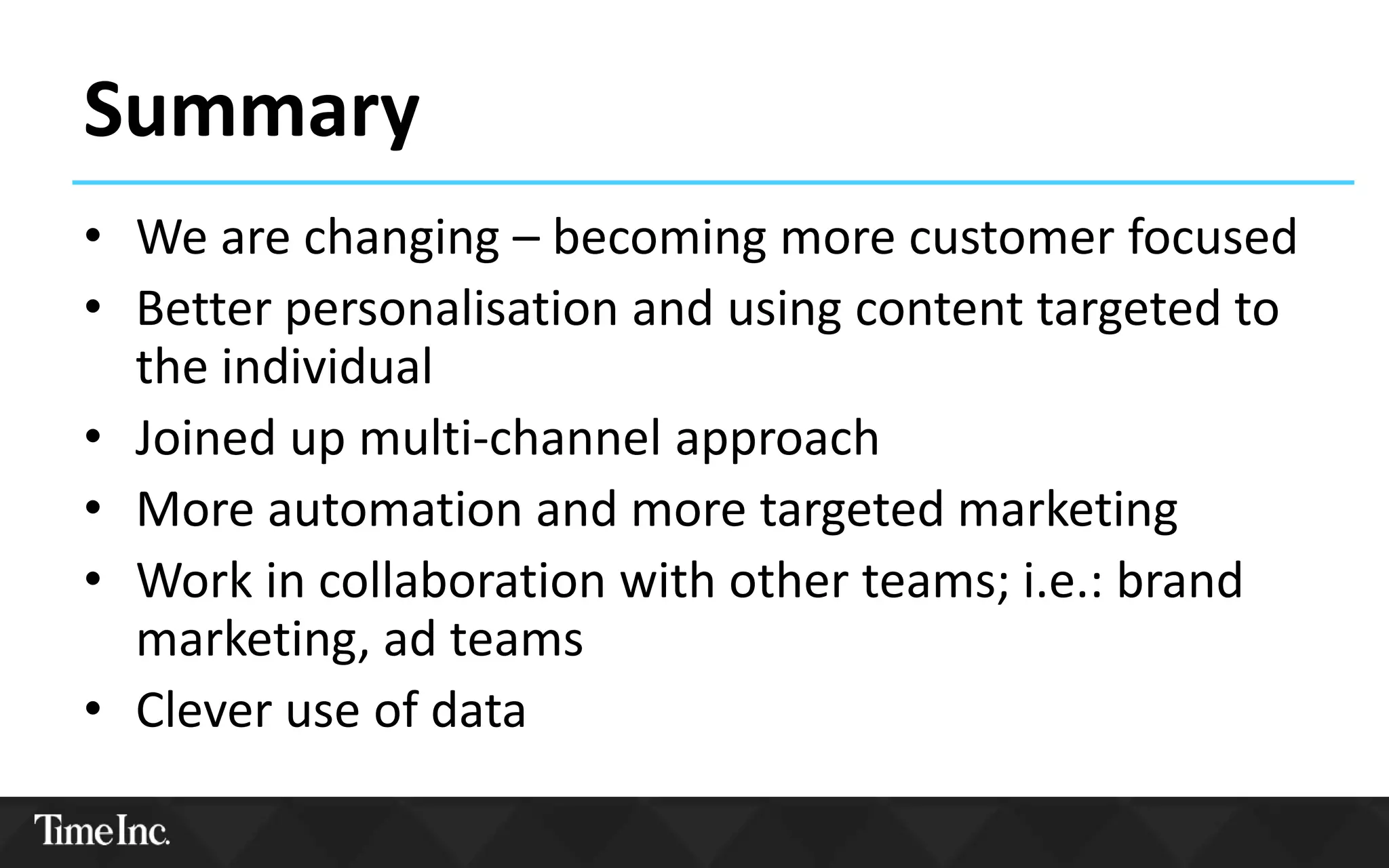 Summary
• We are changing – becoming more customer focused
• Better personalisation and using content targeted to
the individual
• Joined up multi-channel approach
• More automation and more targeted marketing
• Work in collaboration with other teams; i.e.: brand
marketing, ad teams
• Clever use of data
 