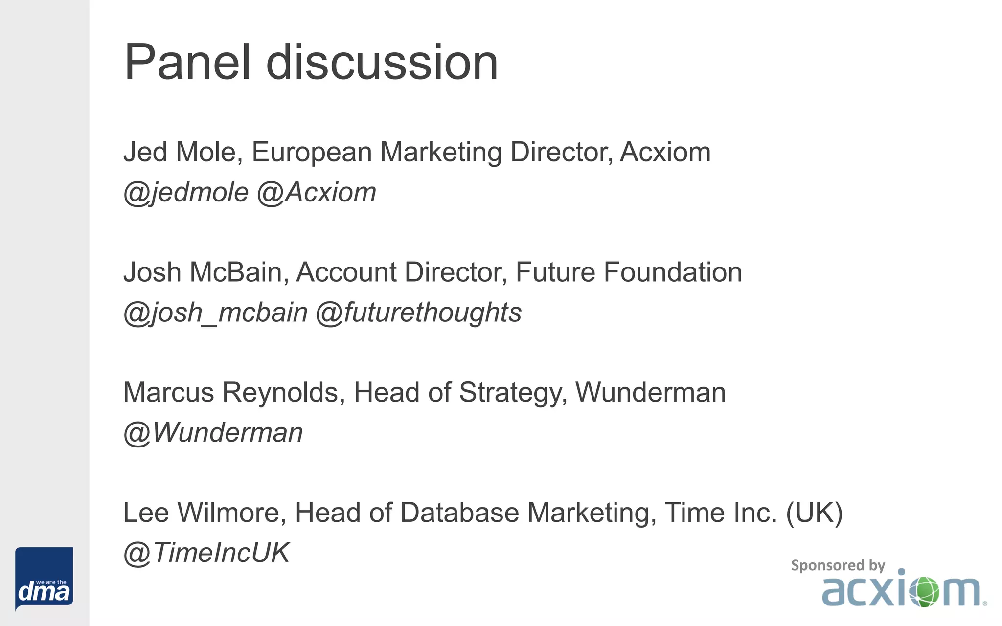 Panel discussion
Jed Mole, European Marketing Director, Acxiom
@jedmole @Acxiom
Josh McBain, Account Director, Future Foundation
@josh_mcbain @futurethoughts
Marcus Reynolds, Head of Strategy, Wunderman
@Wunderman
Lee Wilmore, Head of Database Marketing, Time Inc. (UK)
@TimeIncUK Sponsored by
 