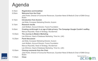 Agenda
8.30am Registration and breakfast
9.00am Welcome from the Chair
Julia Porter, Director of Consumer Revenues, Guardian News & Media & Chair of DMA Group
Board
9.10am Introduction from Acxiom
Jed Mole, European Marketing Director, Acxiom
9.15am Research results
Josh McBain, Account Director, Future Foundation
9.40am Creating cut-through in an age of data privacy: The Campaign Google Couldn’t eadRay
Marcus Reynolds, Head of Strategy, Wunderman
10.00am The Journey to Modern Marketing
Lee Wilmore, Head of Database Marketing, Time Inc. (UK)
10.20am Panel discussion
Jed Mole, European Marketing Director, Acxiom
Josh McBain, Account Director, Future Foundation
Marcus Reynolds, Head of Strategy, Wunderman
Lee Wilmore, Head of Database Marketing, Time Inc. (UK)
10.50am Closing comments from the Chair
Julia Porter, Director of Consumer Revenues, Guardian News & Media & Chair of DMA Group
Board
11.00am Close
Sponsored by
 