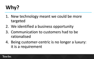 Why?
1. New technology meant we could be more
targeted
2. We identified a business opportunity
3. Communication to customers had to be
rationalised
4. Being customer-centric is no longer a luxury:
it is a requirement
 