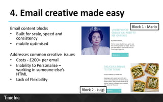 4. Email creative made easy
Email content blocks
• Built for scale, speed and
consistency
• mobile optimised
Addresses common creative issues
• Costs - £200+ per email
• Inability to Personalise –
working in someone else’s
HTML
• Lack of Flexibility
Block 1 - Mario
Block 2 - Luigi
 