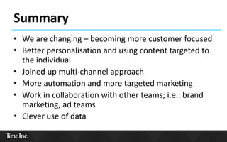 Summary
• We are changing – becoming more customer focused
• Better personalisation and using content targeted to
the individual
• Joined up multi-channel approach
• More automation and more targeted marketing
• Work in collaboration with other teams; i.e.: brand
marketing, ad teams
• Clever use of data
 