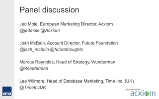 Panel discussion
Jed Mole, European Marketing Director, Acxiom
@jedmole @Acxiom
Josh McBain, Account Director, Future Foundation
@josh_mcbain @futurethoughts
Marcus Reynolds, Head of Strategy, Wunderman
@Wunderman
Lee Wilmore, Head of Database Marketing, Time Inc. (UK)
@TimeIncUK Sponsored by
 