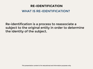 This presentation content is for educational and information purposes only.
RE-IDENTIFICATION
Re-identification is a process to reassociate a
subject to the original entity in order to determine
the identity of the subject.
WHAT IS RE-IDENTIFICATION?
 