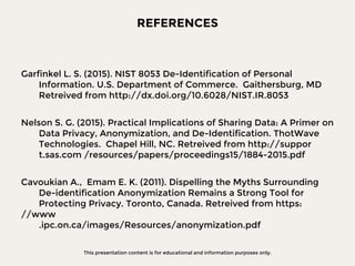 This presentation content is for educational and information purposes only.
REFERENCES
Garfinkel L. S. (2015). NIST 8053 De-Identification of Personal
Information. U.S. Department of Commerce. Gaithersburg, MD
Retreived from http://dx.doi.org/10.6028/NIST.IR.8053
Nelson S. G. (2015). Practical Implications of Sharing Data: A Primer on
Data Privacy, Anonymization, and De-Identification. ThotWave
Technologies. Chapel Hill, NC. Retreived from http://suppor
t.sas.com /resources/papers/proceedings15/1884-2015.pdf
Cavoukian A., Emam E. K. (2011). Dispelling the Myths Surrounding
De-identification Anonymization Remains a Strong Tool for
Protecting Privacy. Toronto, Canada. Retreived from https:
//www
.ipc.on.ca/images/Resources/anonymization.pdf
 