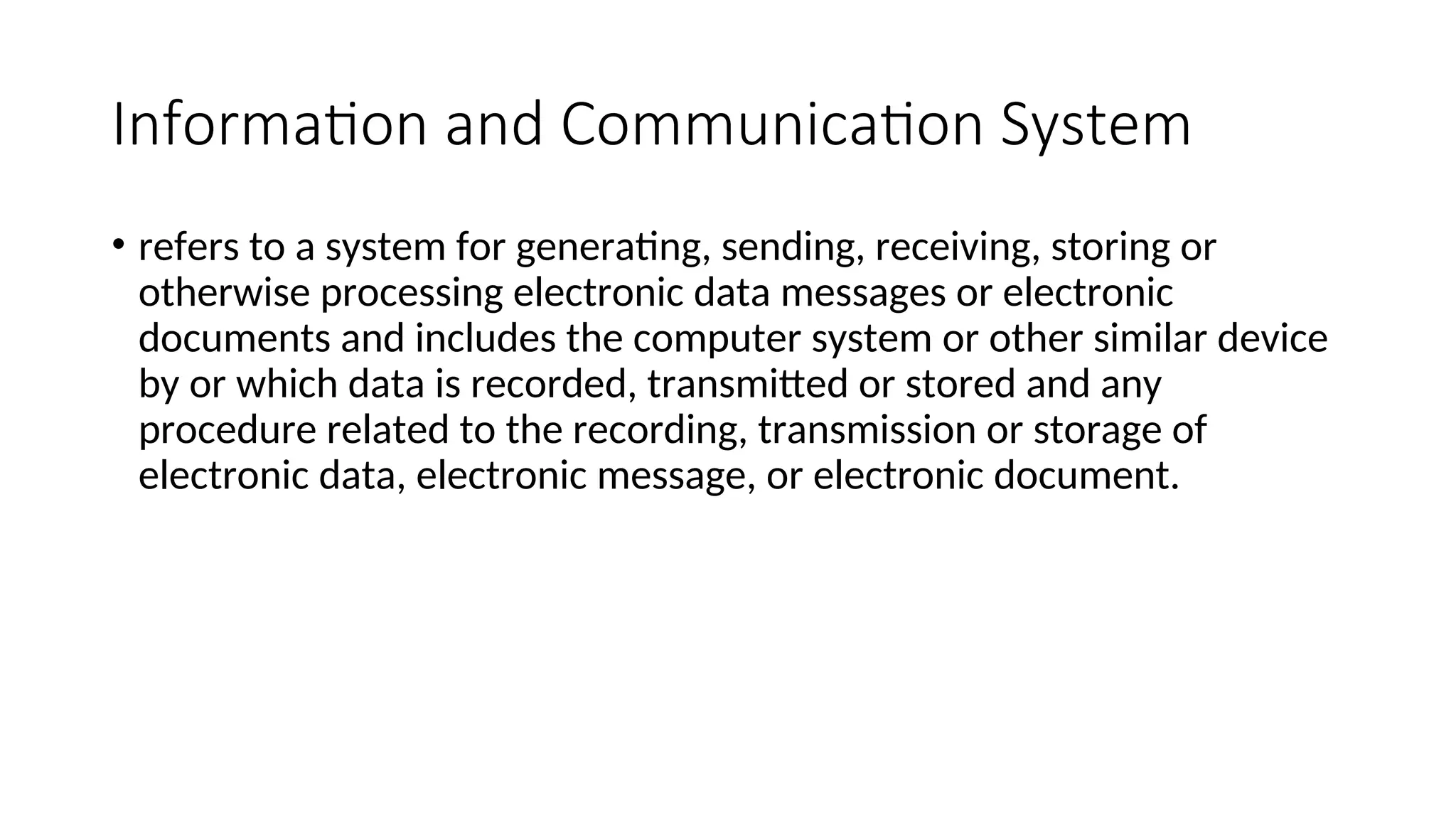 Information and Communication System
• refers to a system for generating, sending, receiving, storing or
otherwise processing electronic data messages or electronic
documents and includes the computer system or other similar device
by or which data is recorded, transmitted or stored and any
procedure related to the recording, transmission or storage of
electronic data, electronic message, or electronic document.
 