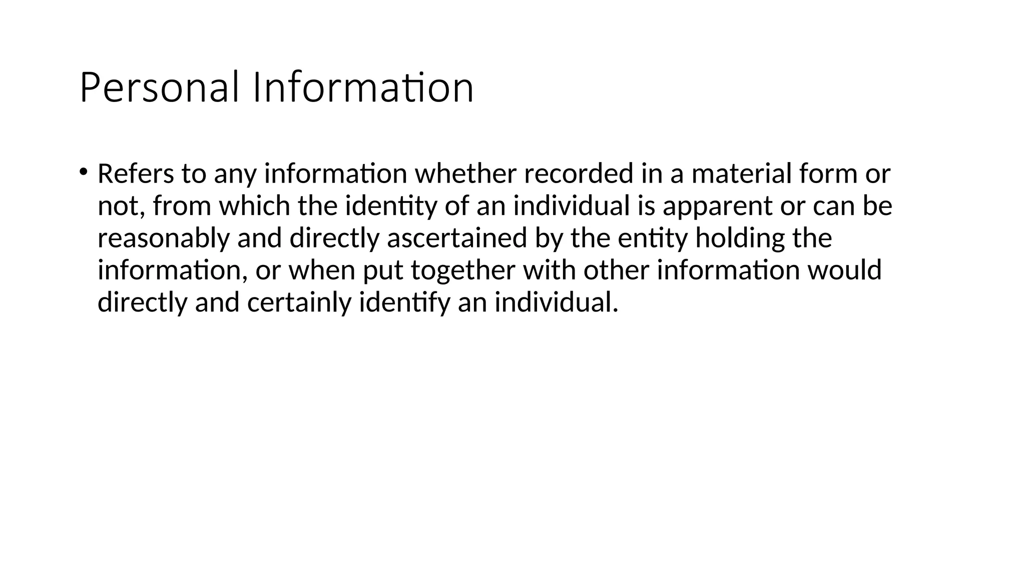 Personal Information
• Refers to any information whether recorded in a material form or
not, from which the identity of an individual is apparent or can be
reasonably and directly ascertained by the entity holding the
information, or when put together with other information would
directly and certainly identify an individual.
 