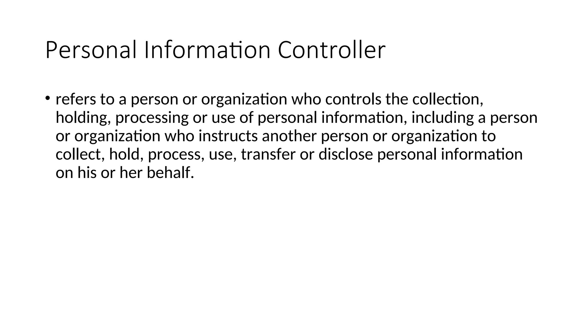 Personal Information Controller
• refers to a person or organization who controls the collection,
holding, processing or use of personal information, including a person
or organization who instructs another person or organization to
collect, hold, process, use, transfer or disclose personal information
on his or her behalf.
 