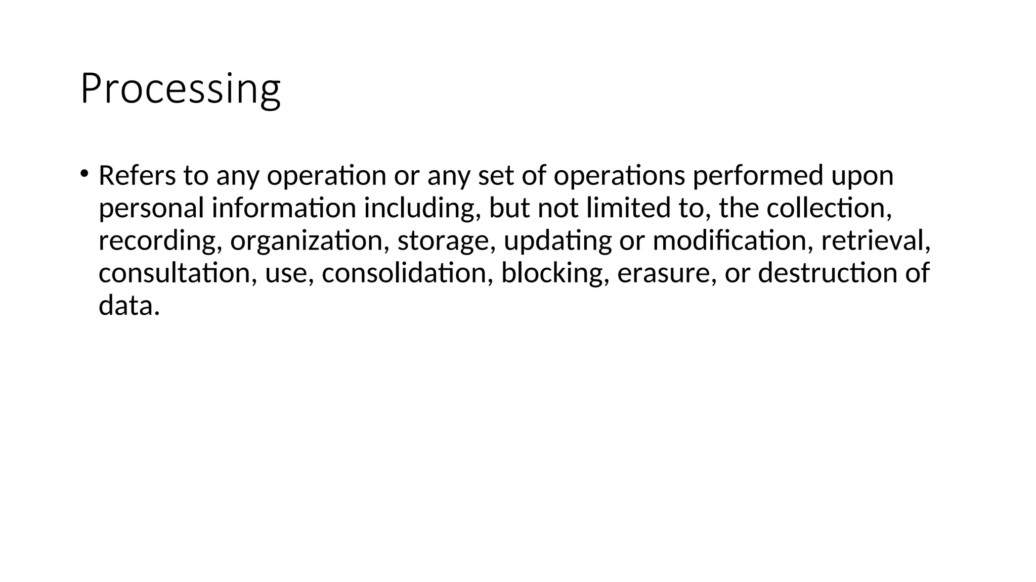 Processing
• Refers to any operation or any set of operations performed upon
personal information including, but not limited to, the collection,
recording, organization, storage, updating or modification, retrieval,
consultation, use, consolidation, blocking, erasure, or destruction of
data.
 