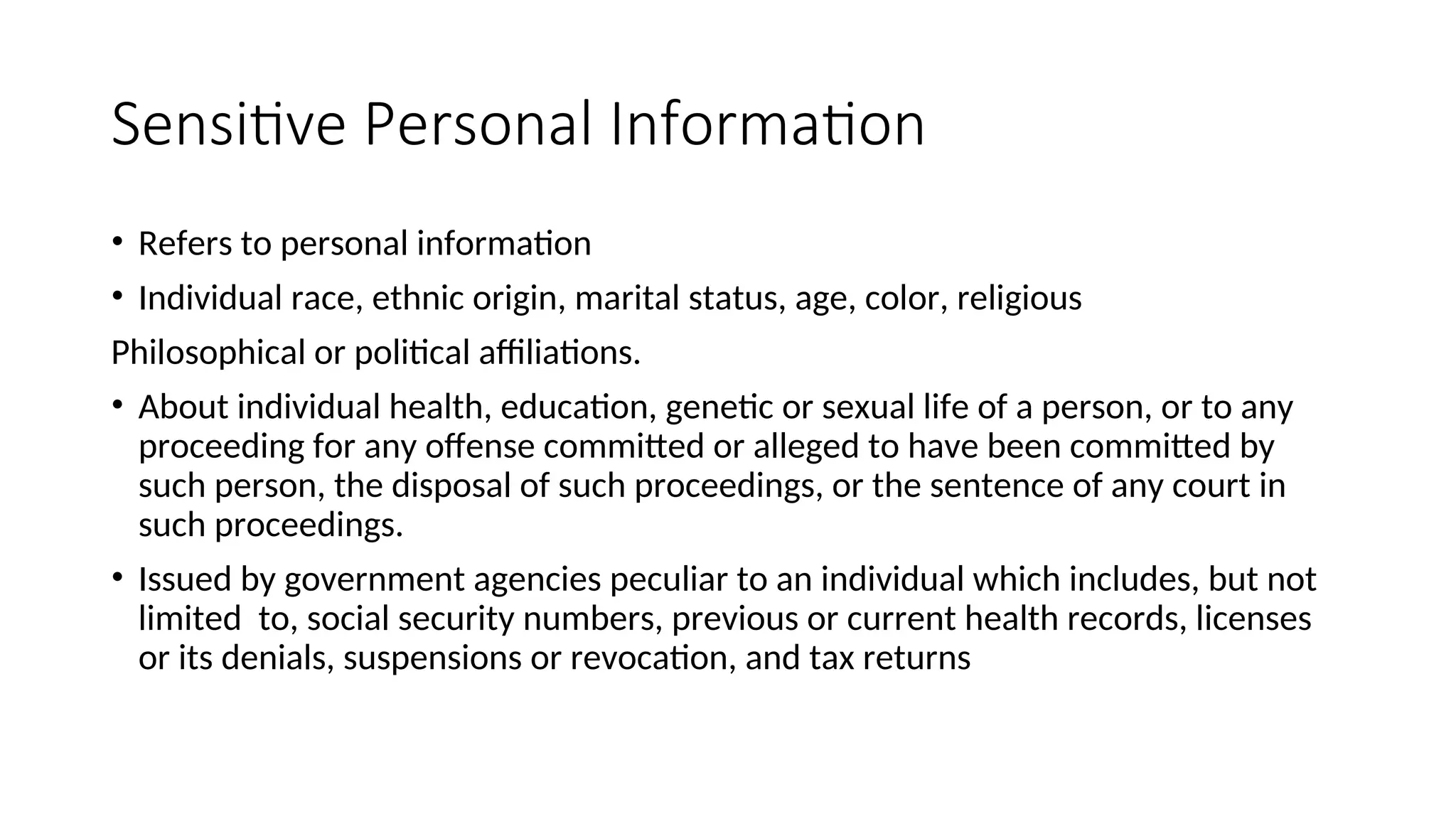 Sensitive Personal Information
• Refers to personal information
• Individual race, ethnic origin, marital status, age, color, religious
Philosophical or political affiliations.
• About individual health, education, genetic or sexual life of a person, or to any
proceeding for any offense committed or alleged to have been committed by
such person, the disposal of such proceedings, or the sentence of any court in
such proceedings.
• Issued by government agencies peculiar to an individual which includes, but not
limited to, social security numbers, previous or current health records, licenses
or its denials, suspensions or revocation, and tax returns
 