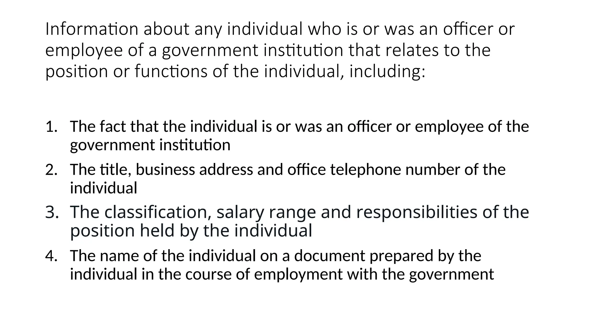 Information about any individual who is or was an officer or
employee of a government institution that relates to the
position or functions of the individual, including:
1. The fact that the individual is or was an officer or employee of the
government institution
2. The title, business address and office telephone number of the
individual
3. The classification, salary range and responsibilities of the
position held by the individual
4. The name of the individual on a document prepared by the
individual in the course of employment with the government
 