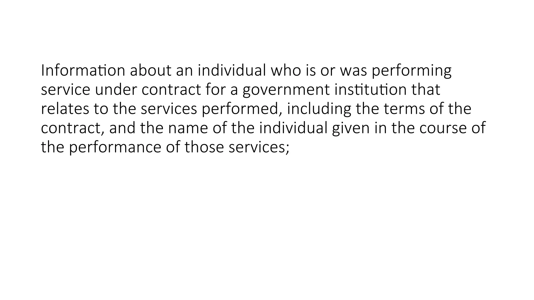 Information about an individual who is or was performing
service under contract for a government institution that
relates to the services performed, including the terms of the
contract, and the name of the individual given in the course of
the performance of those services;
 