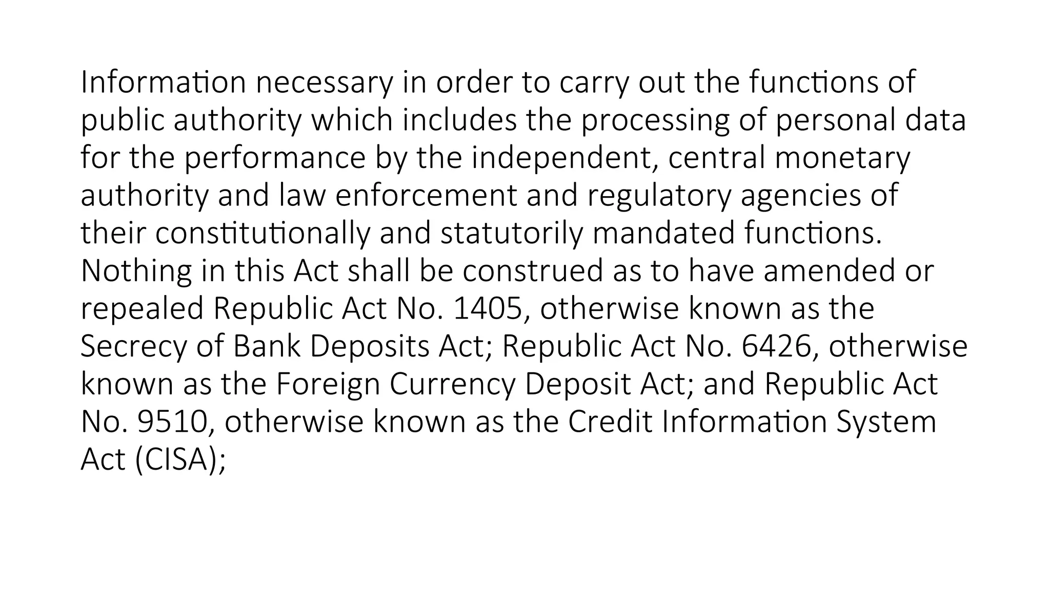 Information necessary in order to carry out the functions of
public authority which includes the processing of personal data
for the performance by the independent, central monetary
authority and law enforcement and regulatory agencies of
their constitutionally and statutorily mandated functions.
Nothing in this Act shall be construed as to have amended or
repealed Republic Act No. 1405, otherwise known as the
Secrecy of Bank Deposits Act; Republic Act No. 6426, otherwise
known as the Foreign Currency Deposit Act; and Republic Act
No. 9510, otherwise known as the Credit Information System
Act (CISA);
 