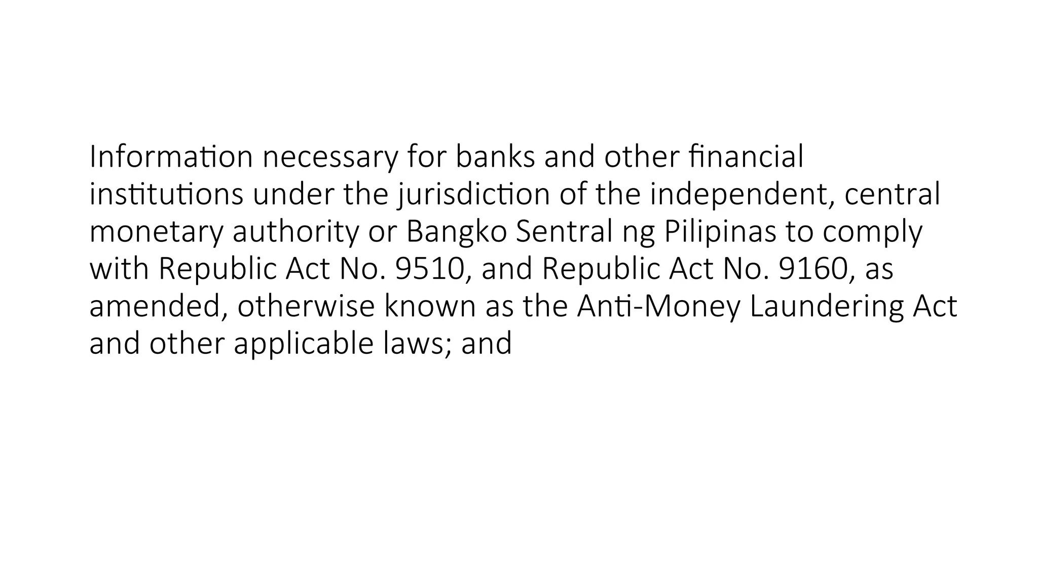Information necessary for banks and other financial
institutions under the jurisdiction of the independent, central
monetary authority or Bangko Sentral ng Pilipinas to comply
with Republic Act No. 9510, and Republic Act No. 9160, as
amended, otherwise known as the Anti-Money Laundering Act
and other applicable laws; and
 