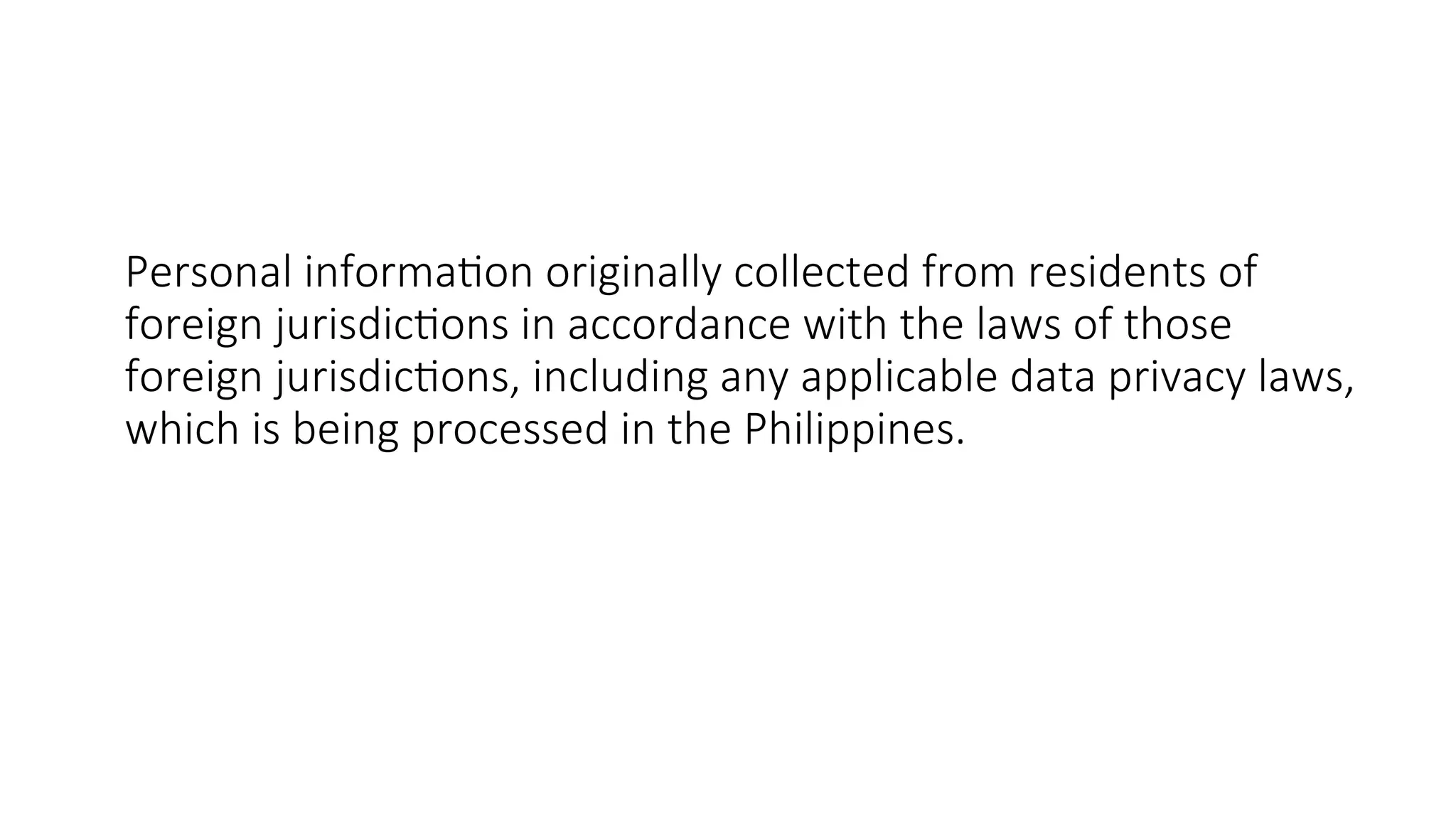 Personal information originally collected from residents of
foreign jurisdictions in accordance with the laws of those
foreign jurisdictions, including any applicable data privacy laws,
which is being processed in the Philippines.
 