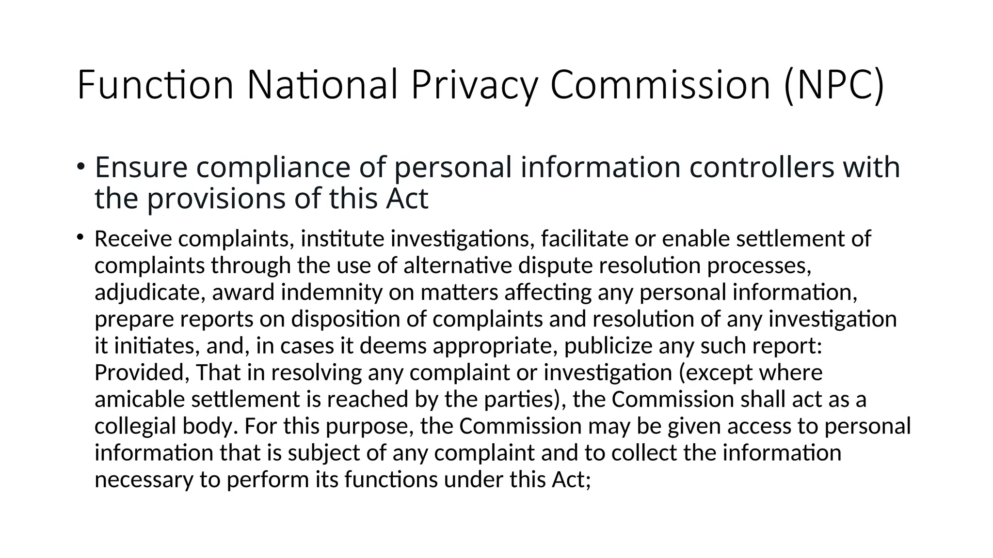 Function National Privacy Commission (NPC)
• Ensure compliance of personal information controllers with
the provisions of this Act
• Receive complaints, institute investigations, facilitate or enable settlement of
complaints through the use of alternative dispute resolution processes,
adjudicate, award indemnity on matters affecting any personal information,
prepare reports on disposition of complaints and resolution of any investigation
it initiates, and, in cases it deems appropriate, publicize any such report:
Provided, That in resolving any complaint or investigation (except where
amicable settlement is reached by the parties), the Commission shall act as a
collegial body. For this purpose, the Commission may be given access to personal
information that is subject of any complaint and to collect the information
necessary to perform its functions under this Act;
 