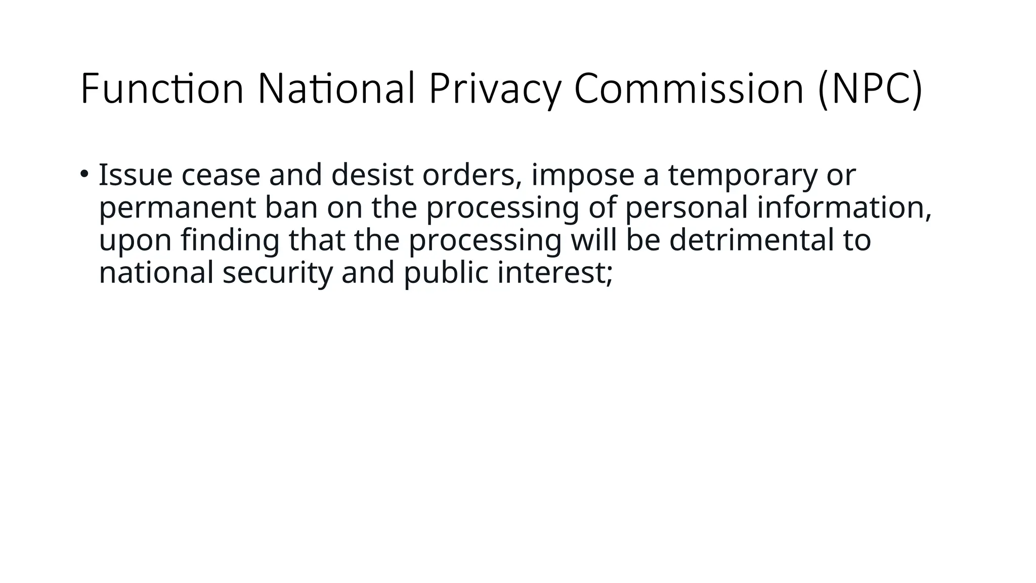 Function National Privacy Commission (NPC)
• Issue cease and desist orders, impose a temporary or
permanent ban on the processing of personal information,
upon finding that the processing will be detrimental to
national security and public interest;
 