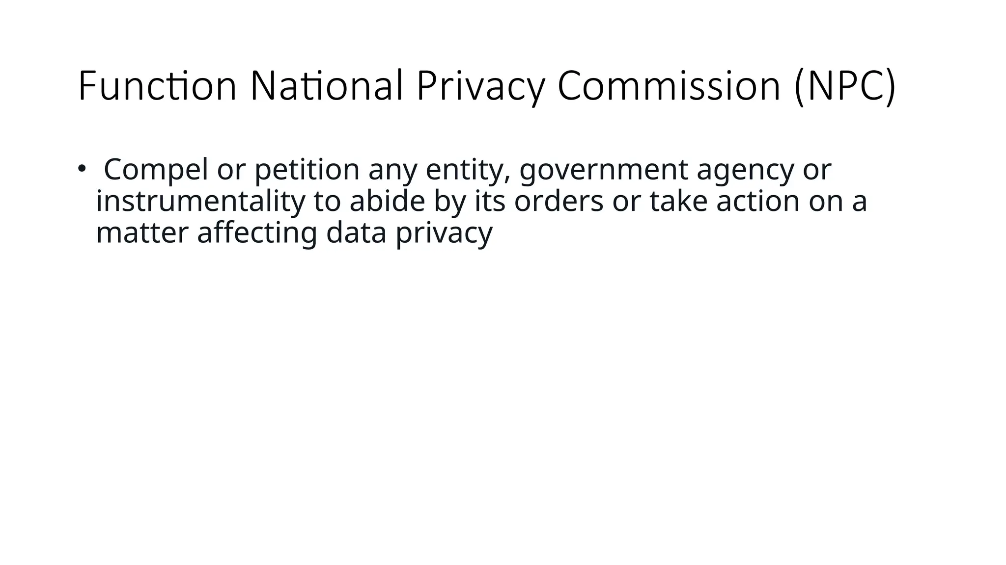 Function National Privacy Commission (NPC)
• Compel or petition any entity, government agency or
instrumentality to abide by its orders or take action on a
matter affecting data privacy
 