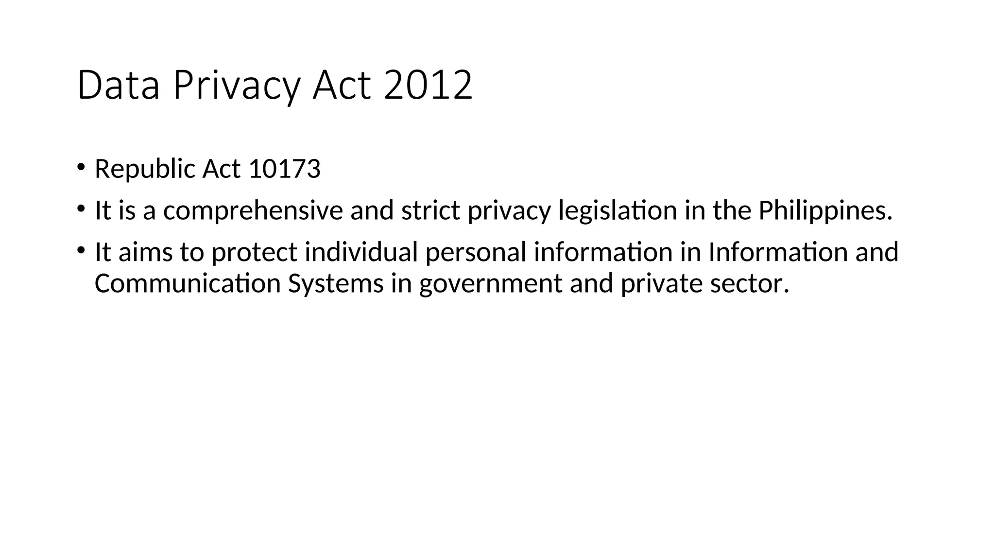 Data Privacy Act 2012
• Republic Act 10173
• It is a comprehensive and strict privacy legislation in the Philippines.
• It aims to protect individual personal information in Information and
Communication Systems in government and private sector.
 
