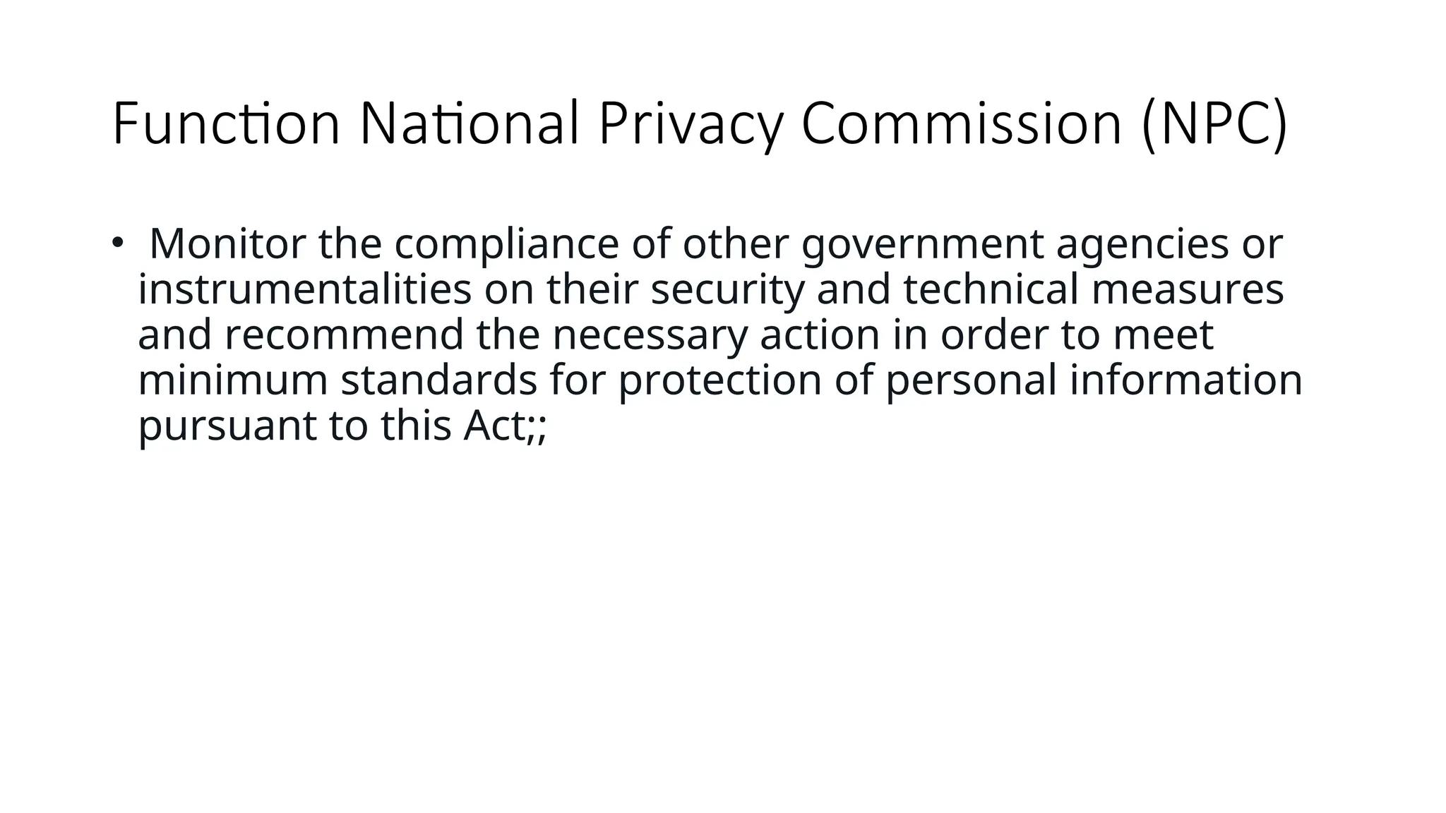 Function National Privacy Commission (NPC)
• Monitor the compliance of other government agencies or
instrumentalities on their security and technical measures
and recommend the necessary action in order to meet
minimum standards for protection of personal information
pursuant to this Act;;
 