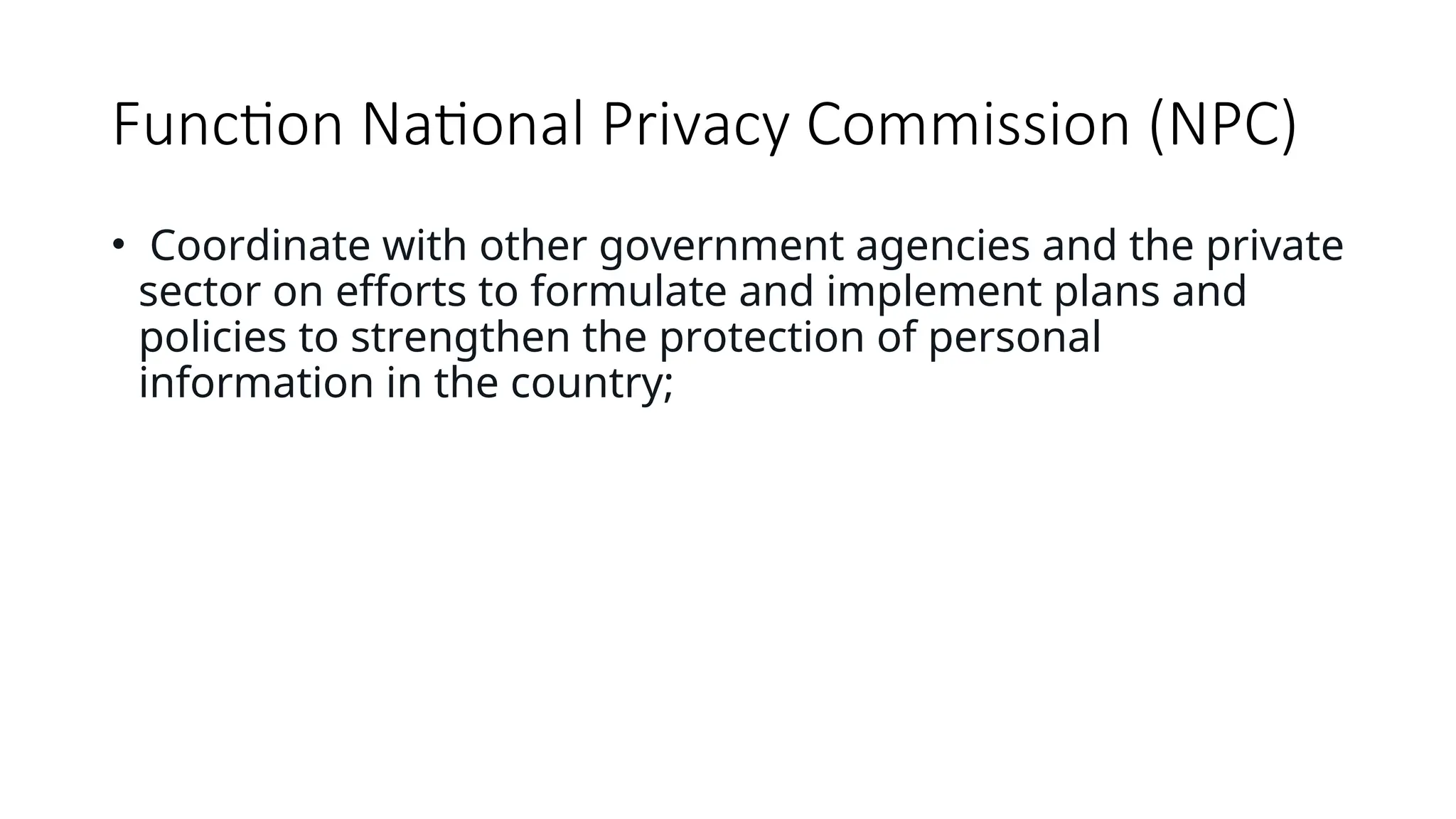 Function National Privacy Commission (NPC)
• Coordinate with other government agencies and the private
sector on efforts to formulate and implement plans and
policies to strengthen the protection of personal
information in the country;
 