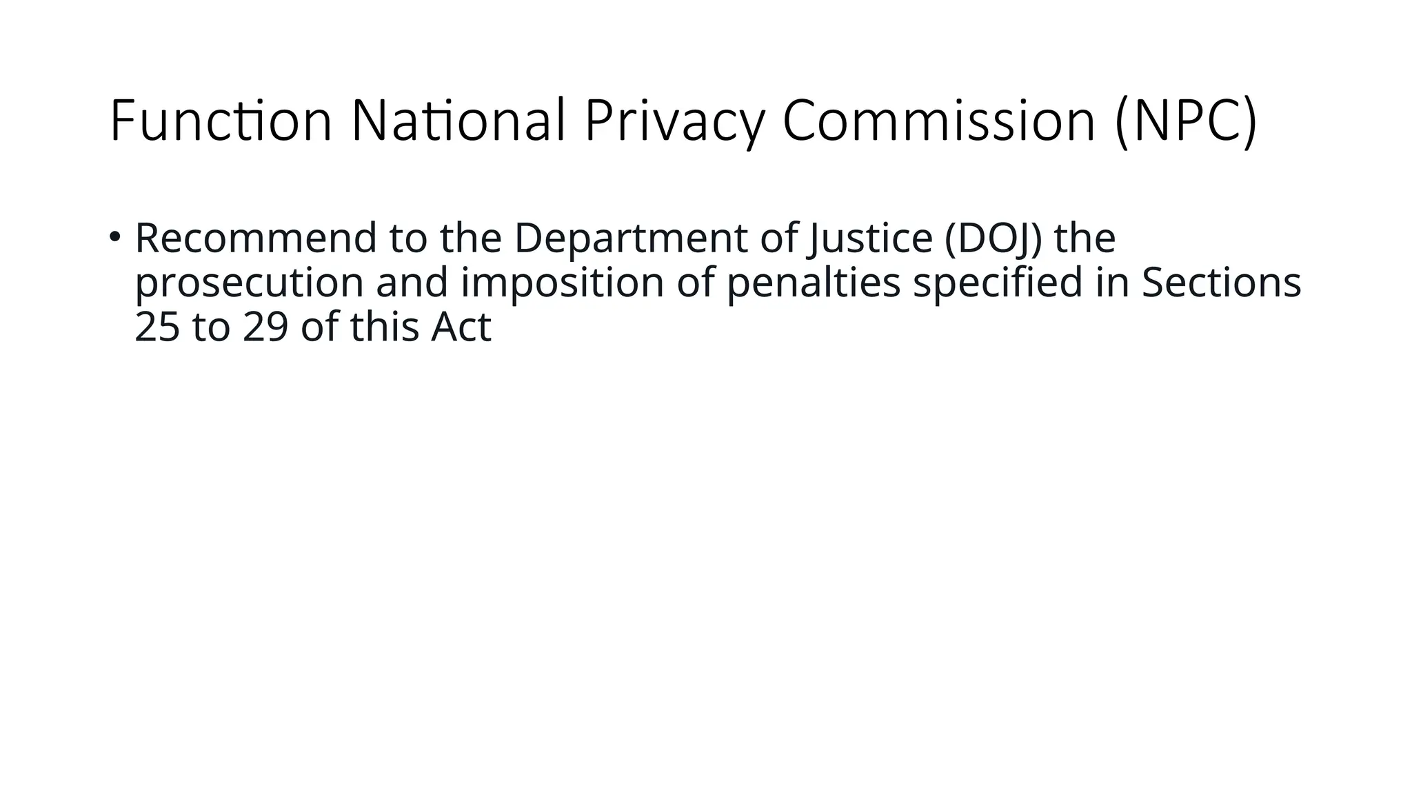 Function National Privacy Commission (NPC)
• Recommend to the Department of Justice (DOJ) the
prosecution and imposition of penalties specified in Sections
25 to 29 of this Act
 