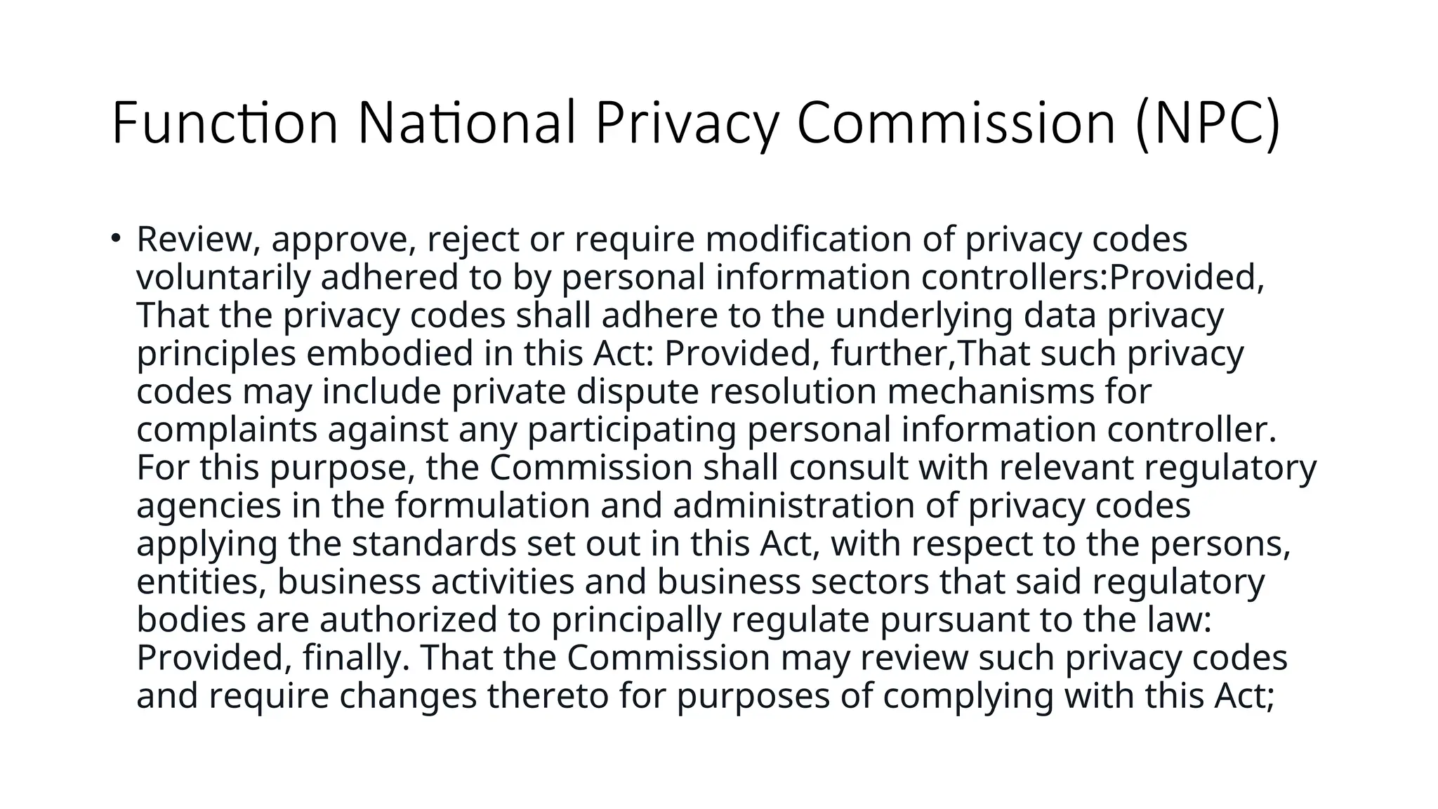 Function National Privacy Commission (NPC)
• Review, approve, reject or require modification of privacy codes
voluntarily adhered to by personal information controllers:Provided,
That the privacy codes shall adhere to the underlying data privacy
principles embodied in this Act: Provided, further,That such privacy
codes may include private dispute resolution mechanisms for
complaints against any participating personal information controller.
For this purpose, the Commission shall consult with relevant regulatory
agencies in the formulation and administration of privacy codes
applying the standards set out in this Act, with respect to the persons,
entities, business activities and business sectors that said regulatory
bodies are authorized to principally regulate pursuant to the law:
Provided, finally. That the Commission may review such privacy codes
and require changes thereto for purposes of complying with this Act;
 