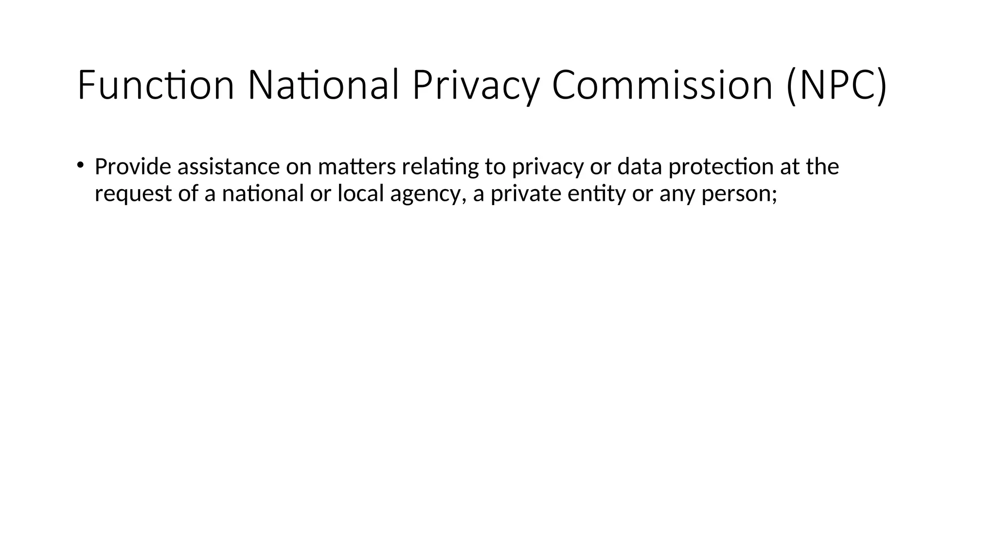 Function National Privacy Commission (NPC)
• Provide assistance on matters relating to privacy or data protection at the
request of a national or local agency, a private entity or any person;
 