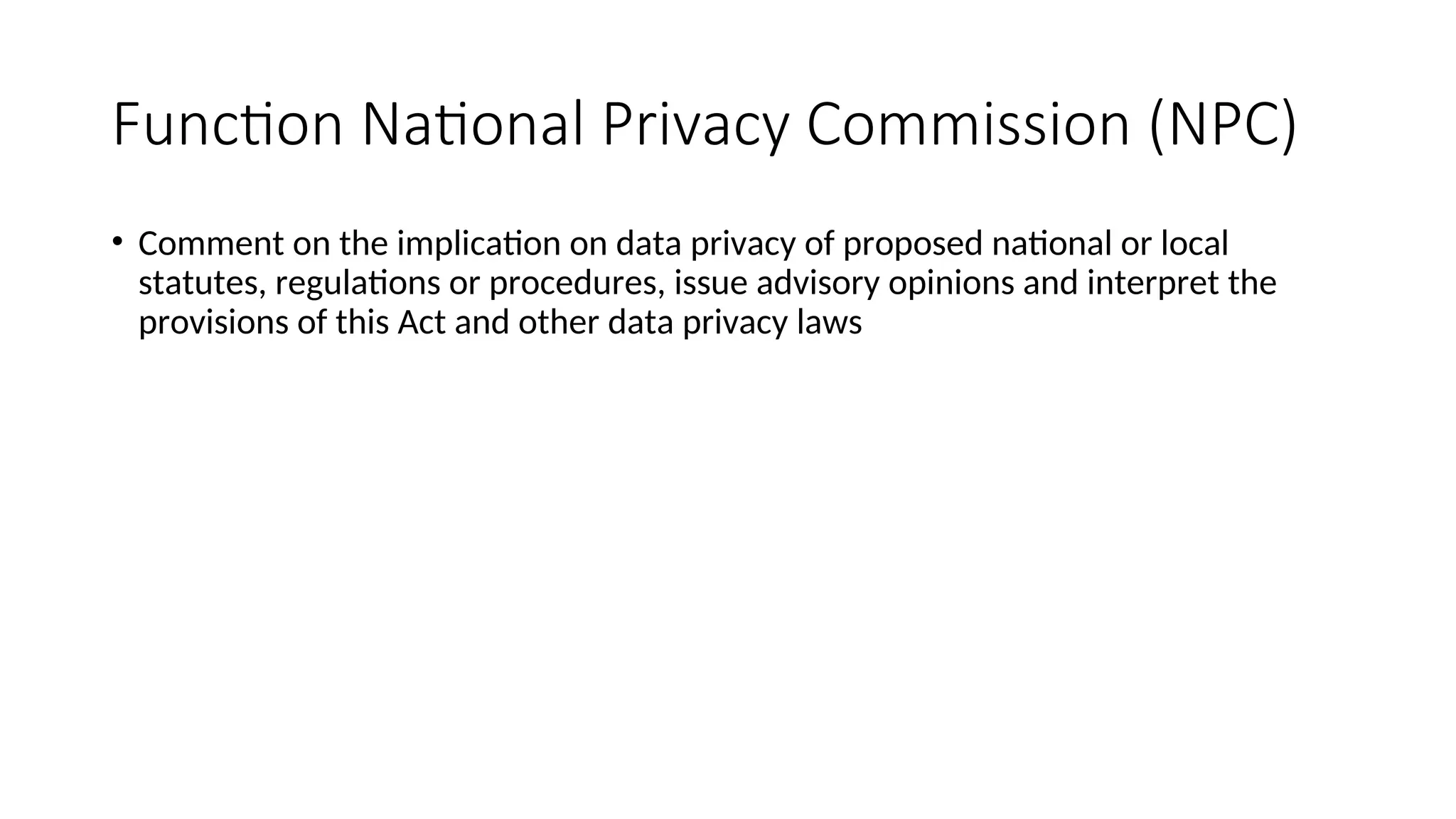 Function National Privacy Commission (NPC)
• Comment on the implication on data privacy of proposed national or local
statutes, regulations or procedures, issue advisory opinions and interpret the
provisions of this Act and other data privacy laws
 