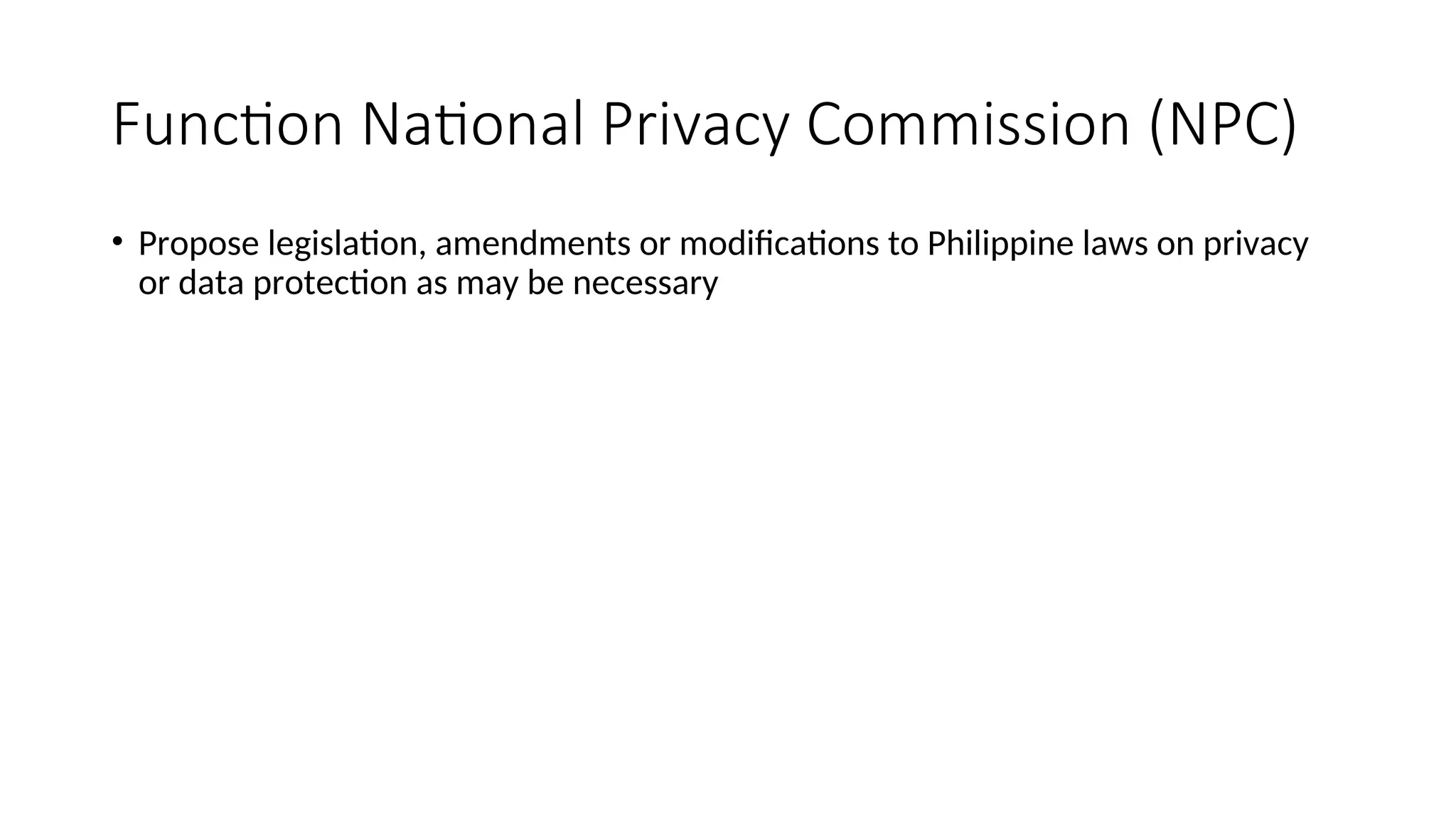 Function National Privacy Commission (NPC)
• Propose legislation, amendments or modifications to Philippine laws on privacy
or data protection as may be necessary
 