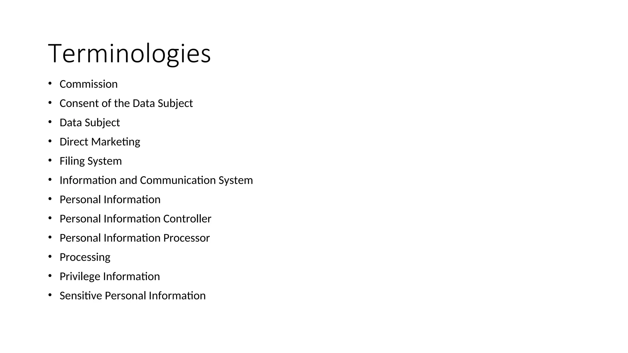 Terminologies
• Commission
• Consent of the Data Subject
• Data Subject
• Direct Marketing
• Filing System
• Information and Communication System
• Personal Information
• Personal Information Controller
• Personal Information Processor
• Processing
• Privilege Information
• Sensitive Personal Information
 