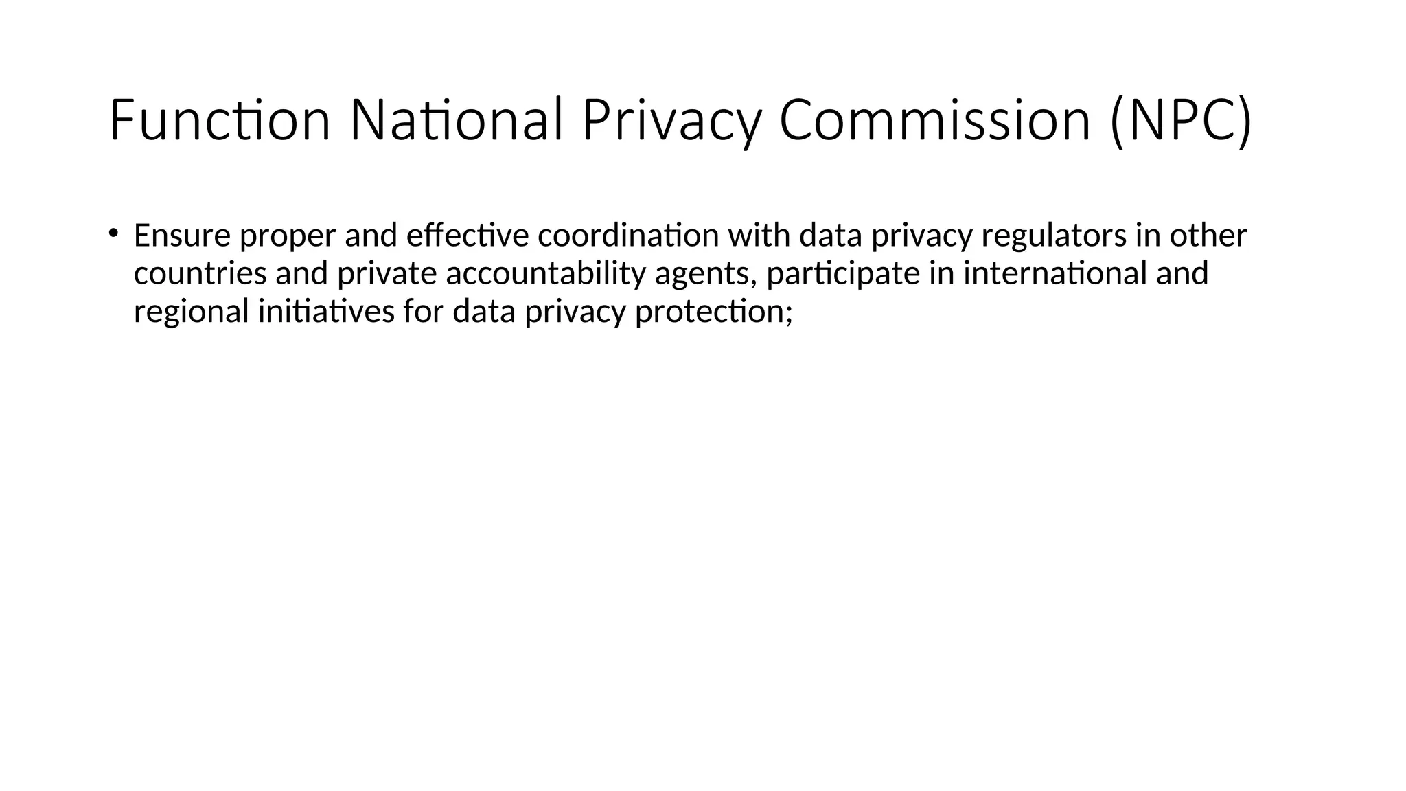 Function National Privacy Commission (NPC)
• Ensure proper and effective coordination with data privacy regulators in other
countries and private accountability agents, participate in international and
regional initiatives for data privacy protection;
 