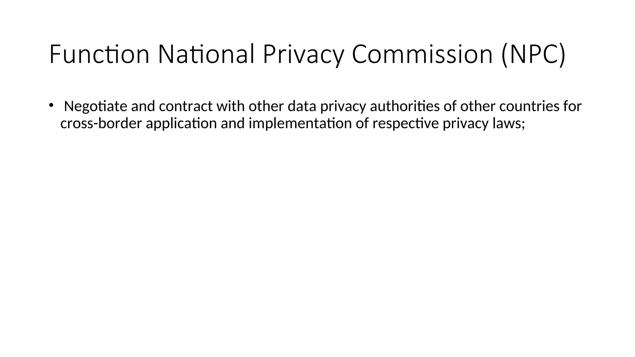Function National Privacy Commission (NPC)
• Negotiate and contract with other data privacy authorities of other countries for
cross-border application and implementation of respective privacy laws;
 