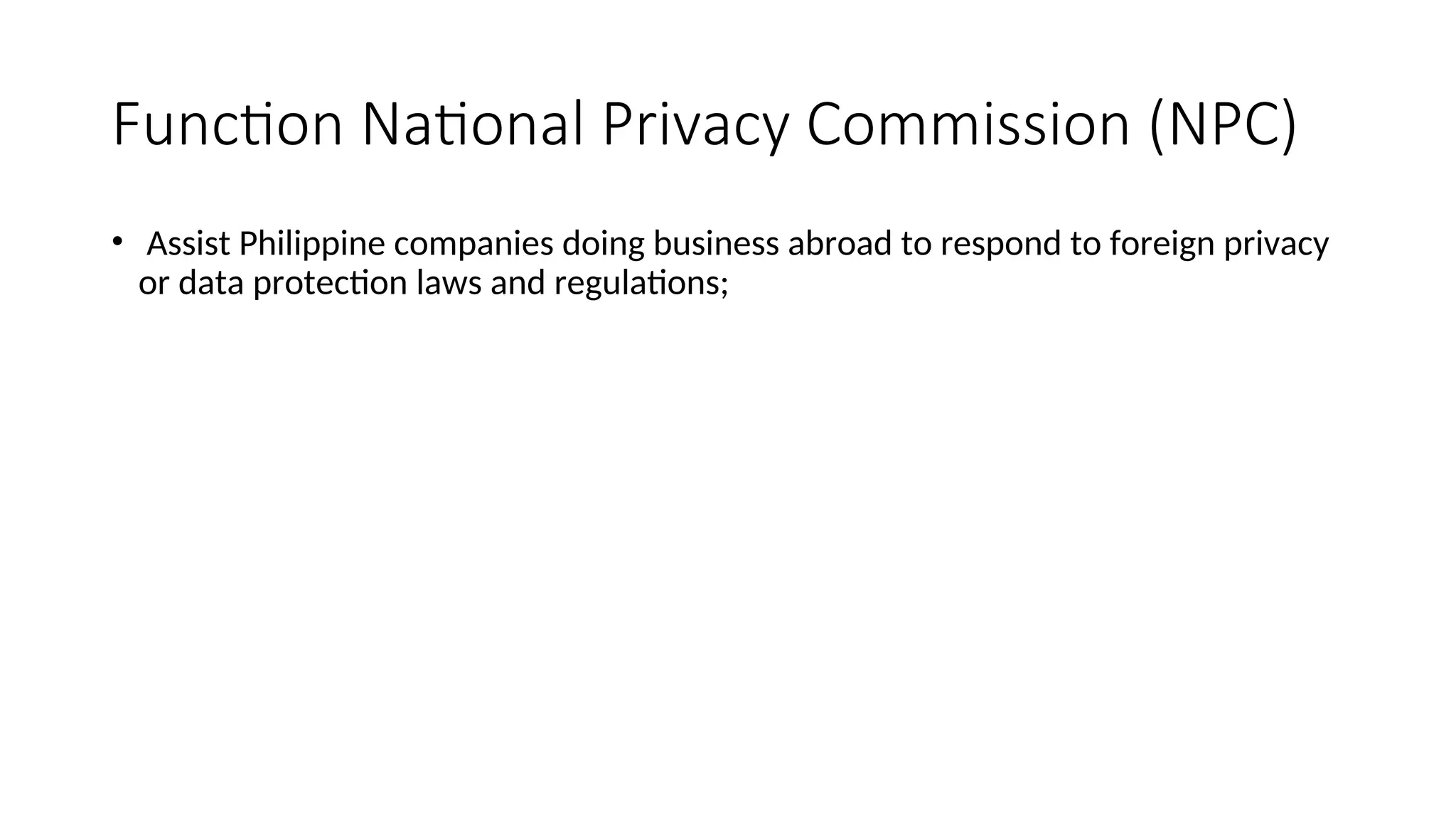 Function National Privacy Commission (NPC)
• Assist Philippine companies doing business abroad to respond to foreign privacy
or data protection laws and regulations;
 