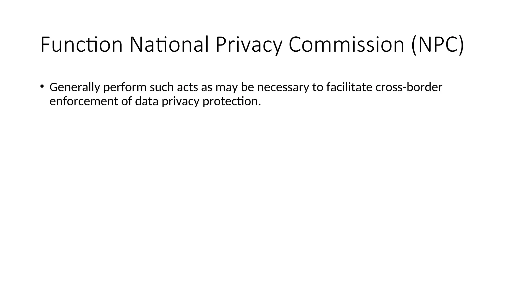 Function National Privacy Commission (NPC)
• Generally perform such acts as may be necessary to facilitate cross-border
enforcement of data privacy protection.
 