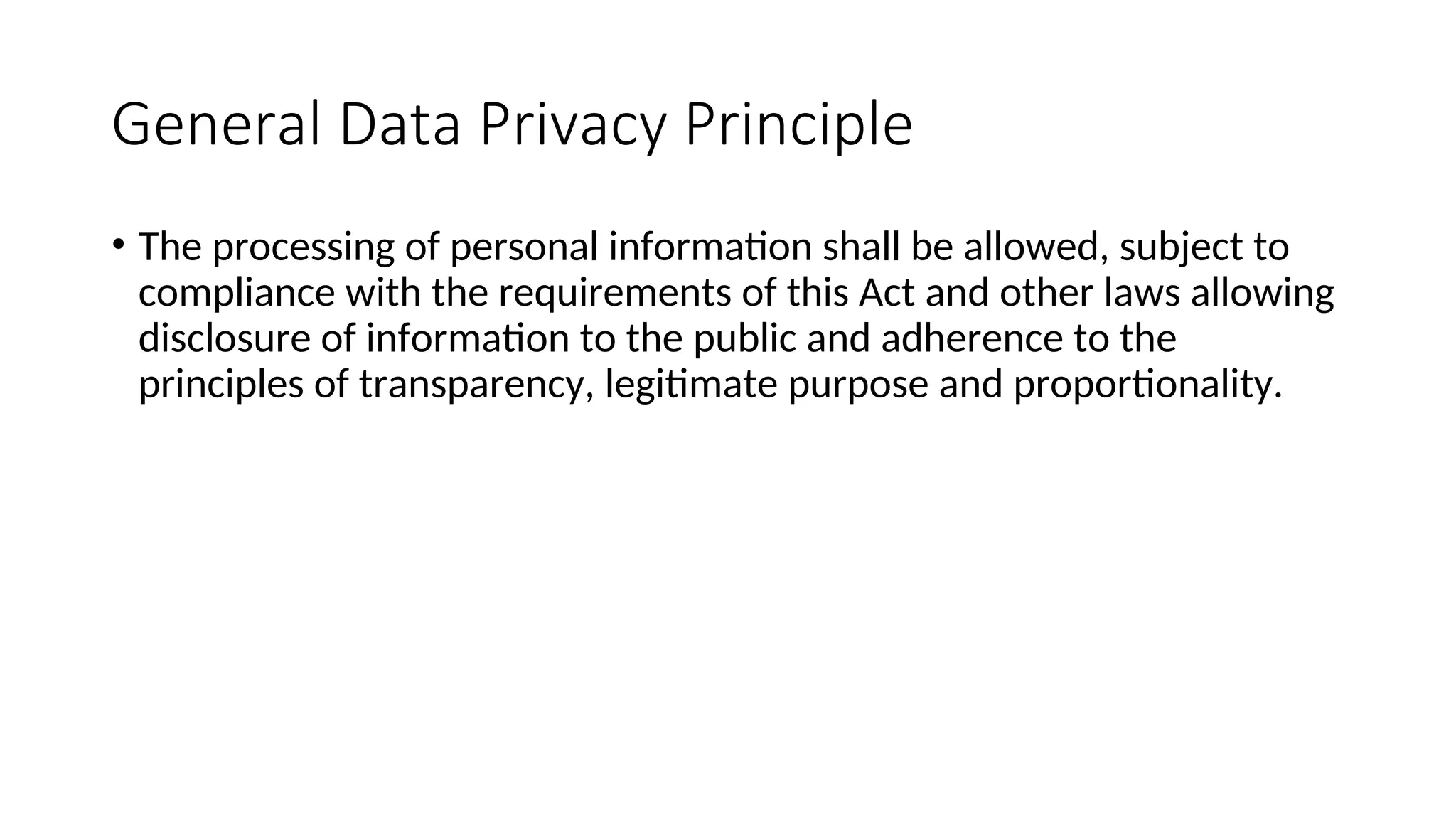 General Data Privacy Principle
• The processing of personal information shall be allowed, subject to
compliance with the requirements of this Act and other laws allowing
disclosure of information to the public and adherence to the
principles of transparency, legitimate purpose and proportionality.
 