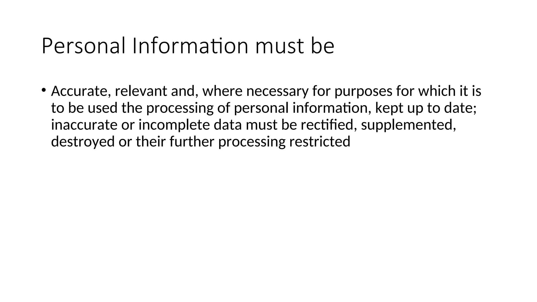 Personal Information must be
• Accurate, relevant and, where necessary for purposes for which it is
to be used the processing of personal information, kept up to date;
inaccurate or incomplete data must be rectified, supplemented,
destroyed or their further processing restricted
 