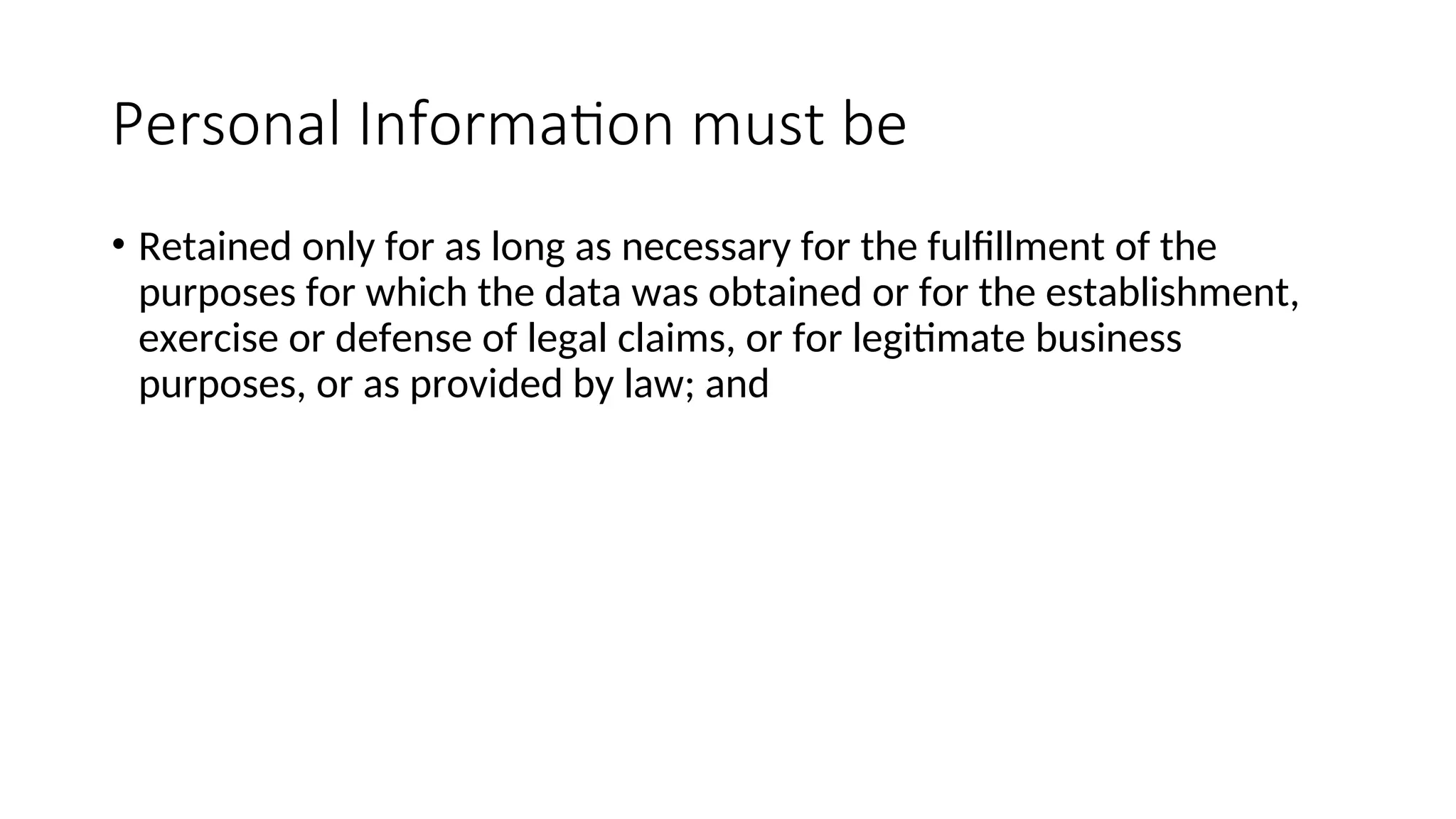 Personal Information must be
• Retained only for as long as necessary for the fulfillment of the
purposes for which the data was obtained or for the establishment,
exercise or defense of legal claims, or for legitimate business
purposes, or as provided by law; and
 