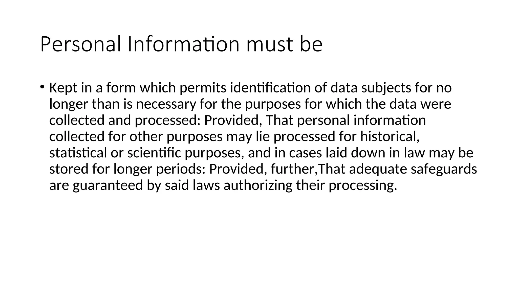 Personal Information must be
• Kept in a form which permits identification of data subjects for no
longer than is necessary for the purposes for which the data were
collected and processed: Provided, That personal information
collected for other purposes may lie processed for historical,
statistical or scientific purposes, and in cases laid down in law may be
stored for longer periods: Provided, further,That adequate safeguards
are guaranteed by said laws authorizing their processing.
 