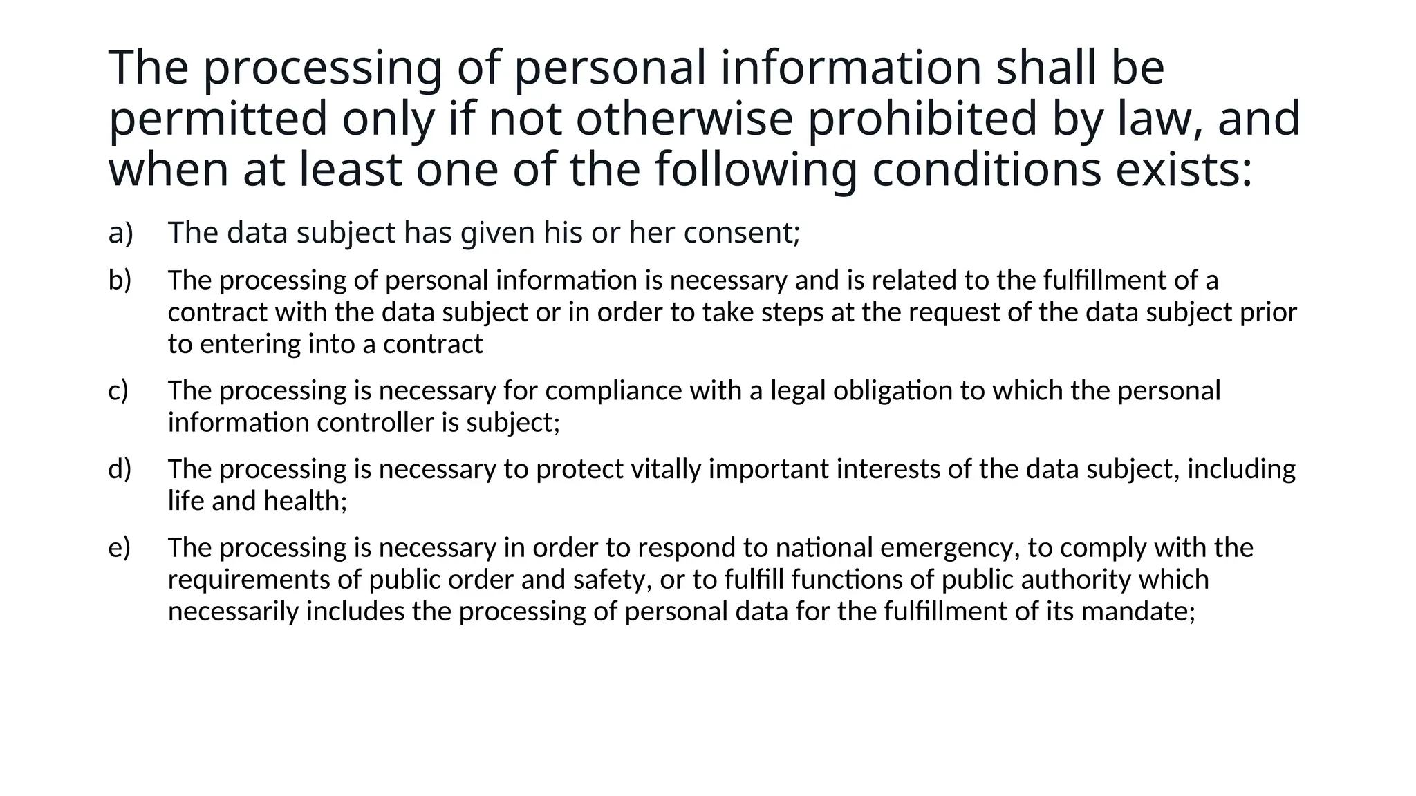 The processing of personal information shall be
permitted only if not otherwise prohibited by law, and
when at least one of the following conditions exists:
a) The data subject has given his or her consent;
b) The processing of personal information is necessary and is related to the fulfillment of a
contract with the data subject or in order to take steps at the request of the data subject prior
to entering into a contract
c) The processing is necessary for compliance with a legal obligation to which the personal
information controller is subject;
d) The processing is necessary to protect vitally important interests of the data subject, including
life and health;
e) The processing is necessary in order to respond to national emergency, to comply with the
requirements of public order and safety, or to fulfill functions of public authority which
necessarily includes the processing of personal data for the fulfillment of its mandate;
 